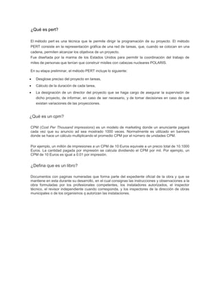 ¿Qué es pert?

El método pert es una técnica que le permite dirigir la programación de su proyecto. El método
PERT consiste en la representación gráfica de una red de tareas, que, cuando se colocan en una
cadena, permiten alcanzar los objetivos de un proyecto.
Fue diseñada por la marina de los Estados Unidos para permitir la coordinación del trabajo de
miles de personas que tenían que construir misiles con cabezas nucleares POLARIS.

En su etapa preliminar, el método PERT incluye lo siguiente:

   Desglose preciso del proyecto en tareas,
   Cálculo de la duración de cada tarea,
   La designación de un director del proyecto que se haga cargo de asegurar la supervisión de
   dicho proyecto, de informar, en caso de ser necesario, y de tomar decisiones en caso de que
   existan variaciones de las proyecciones.


¿Qué es un cpm?

CPM (Cost Per Thousand impressions) es un modelo de marketing donde un anunciante pagará
cada vez que su anuncio ad sea mostrado 1000 veces. Normalmente es utilizado en banners
donde se hace un cálculo multiplicando el promedio CPM por el número de unidades CPM.

Por ejemplo, un millón de impresiones a un CPM de 10 Euros equivale a un precio total de 10.1000
Euros. La cantidad pagada por impresión se calcula dividiendo el CPM por mil. Por ejemplo, un
CPM de 10 Euros es igual a 0.01 por impresión.


¿Defina que es un libro?

Documentos con paginas numeradas que forma parte del expediente oficial de la obra y que se
mantiene en esta durante su desarrollo, en el cual consignas las instrucciones y observaciones a la
obra formuladas por los profesionales competentes, los instaladores autorizados, el inspector
técnico, el revisor independiente cuando corresponda, y los inspectores de la dirección de obras
municipales o de los organismos q autorizan las instalaciones.
 