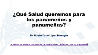 ¿Qué Salud queremos para
los panameños y
panameñas?
Dr. Rubén Darío López Barragán
LA SALUD UN IMPERATIVO PARA EL DESARROLLO ECONÓMICO Y SOCIAL EN PANAMÁ
 
