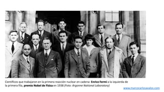 Científicos que trabajaron en la primera reacción nuclear en cadena: Enrico Fermi a la izquierda de
la primera fila, premio Nobel de Física en 1938 (Foto: Argonne National Laboratory)
www.marcocarlosavalos.com
 