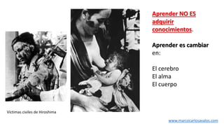 Víctimas civiles de Hiroshima
Aprender NO ES
adquirir
conocimientos.
Aprender es cambiar
en:
El cerebro
El alma
El cuerpo
www.marcocarlosavalos.com
 