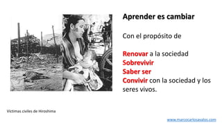 Víctimas civiles de Hiroshima
Con el propósito de
Renovar a la sociedad
Sobrevivir
Saber ser
Convivir con la sociedad y los
seres vivos.
Aprender es cambiar
www.marcocarlosavalos.com
 