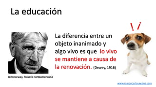 La educación
La diferencia entre un
objeto inanimado y
algo vivo es que lo vivo
se mantiene a causa de
la renovación. (Dewey, 1916)
John Dewey, filósofo norteamericano
www.marcocarlosavalos.com
 