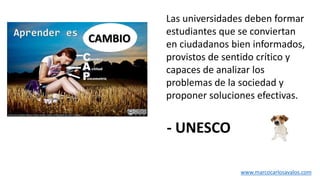 Las universidades deben formar
estudiantes que se conviertan
en ciudadanos bien informados,
provistos de sentido crítico y
capaces de analizar los
problemas de la sociedad y
proponer soluciones efectivas.
- UNESCO
CAMBIO
www.marcocarlosavalos.com
 