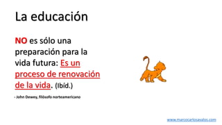 La educación
NO es sólo una
preparación para la
vida futura: Es un
proceso de renovación
de la vida. (Ibíd.)
- John Dewey, filósofo norteamericano
www.marcocarlosavalos.com
 