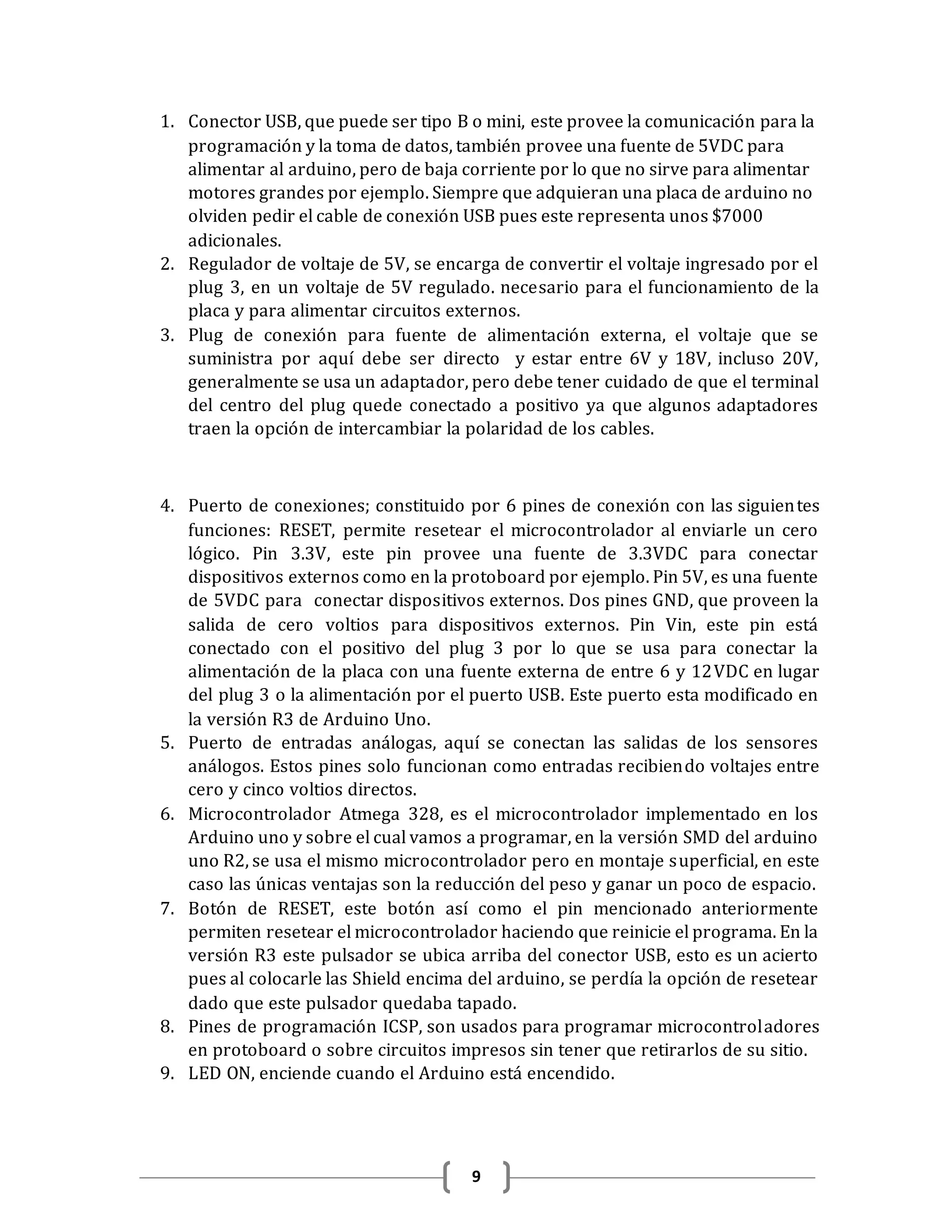 9
1. Conector USB, que puede ser tipo B o mini, este provee la comunicación para la
programación y la toma de datos, también provee una fuente de 5VDC para
alimentar al arduino, pero de baja corriente por lo que no sirve para alimentar
motores grandes por ejemplo. Siempre que adquieran una placa de arduino no
olviden pedir el cable de conexión USB pues este representa unos $7000
adicionales.
2. Regulador de voltaje de 5V, se encarga de convertir el voltaje ingresado por el
plug 3, en un voltaje de 5V regulado. necesario para el funcionamiento de la
placa y para alimentar circuitos externos.
3. Plug de conexión para fuente de alimentación externa, el voltaje que se
suministra por aquí debe ser directo y estar entre 6V y 18V, incluso 20V,
generalmente se usa un adaptador, pero debe tener cuidado de que el terminal
del centro del plug quede conectado a positivo ya que algunos adaptadores
traen la opción de intercambiar la polaridad de los cables.
4. Puerto de conexiones; constituido por 6 pines de conexión con las siguientes
funciones: RESET, permite resetear el microcontrolador al enviarle un cero
lógico. Pin 3.3V, este pin provee una fuente de 3.3VDC para conectar
dispositivos externos como en la protoboard por ejemplo. Pin 5V, es una fuente
de 5VDC para conectar dispositivos externos. Dos pines GND, que proveen la
salida de cero voltios para dispositivos externos. Pin Vin, este pin está
conectado con el positivo del plug 3 por lo que se usa para conectar la
alimentación de la placa con una fuente externa de entre 6 y 12VDC en lugar
del plug 3 o la alimentación por el puerto USB. Este puerto esta modificado en
la versión R3 de Arduino Uno.
5. Puerto de entradas análogas, aquí se conectan las salidas de los sensores
análogos. Estos pines solo funcionan como entradas recibiendo voltajes entre
cero y cinco voltios directos.
6. Microcontrolador Atmega 328, es el microcontrolador implementado en los
Arduino uno y sobre el cual vamos a programar, en la versión SMD del arduino
uno R2, se usa el mismo microcontrolador pero en montaje superficial, en este
caso las únicas ventajas son la reducción del peso y ganar un poco de espacio.
7. Botón de RESET, este botón así como el pin mencionado anteriormente
permiten resetear el microcontrolador haciendo que reinicie el programa. En la
versión R3 este pulsador se ubica arriba del conector USB, esto es un acierto
pues al colocarle las Shield encima del arduino, se perdía la opción de resetear
dado que este pulsador quedaba tapado.
8. Pines de programación ICSP, son usados para programar microcontroladores
en protoboard o sobre circuitos impresos sin tener que retirarlos de su sitio.
9. LED ON, enciende cuando el Arduino está encendido.
 