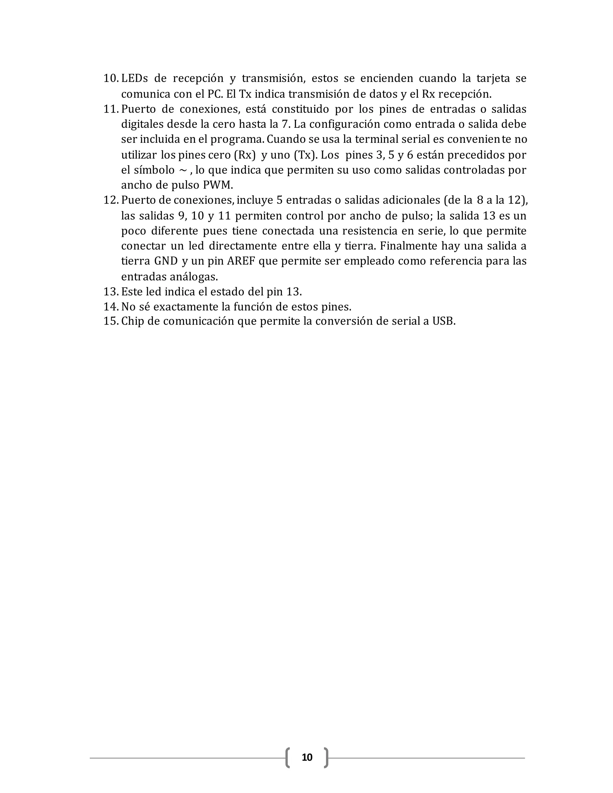 10
10. LEDs de recepción y transmisión, estos se encienden cuando la tarjeta se
comunica con el PC. El Tx indica transmisión de datos y el Rx recepción.
11. Puerto de conexiones, está constituido por los pines de entradas o salidas
digitales desde la cero hasta la 7. La configuración como entrada o salida debe
ser incluida en el programa. Cuando se usa la terminal serial es conveniente no
utilizar los pines cero (Rx) y uno (Tx). Los pines 3, 5 y 6 están precedidos por
el símbolo ~ , lo que indica que permiten su uso como salidas controladas por
ancho de pulso PWM.
12. Puerto de conexiones, incluye 5 entradas o salidas adicionales (de la 8 a la 12),
las salidas 9, 10 y 11 permiten control por ancho de pulso; la salida 13 es un
poco diferente pues tiene conectada una resistencia en serie, lo que permite
conectar un led directamente entre ella y tierra. Finalmente hay una salida a
tierra GND y un pin AREF que permite ser empleado como referencia para las
entradas análogas.
13. Este led indica el estado del pin 13.
14. No sé exactamente la función de estos pines.
15. Chip de comunicación que permite la conversión de serial a USB.
 