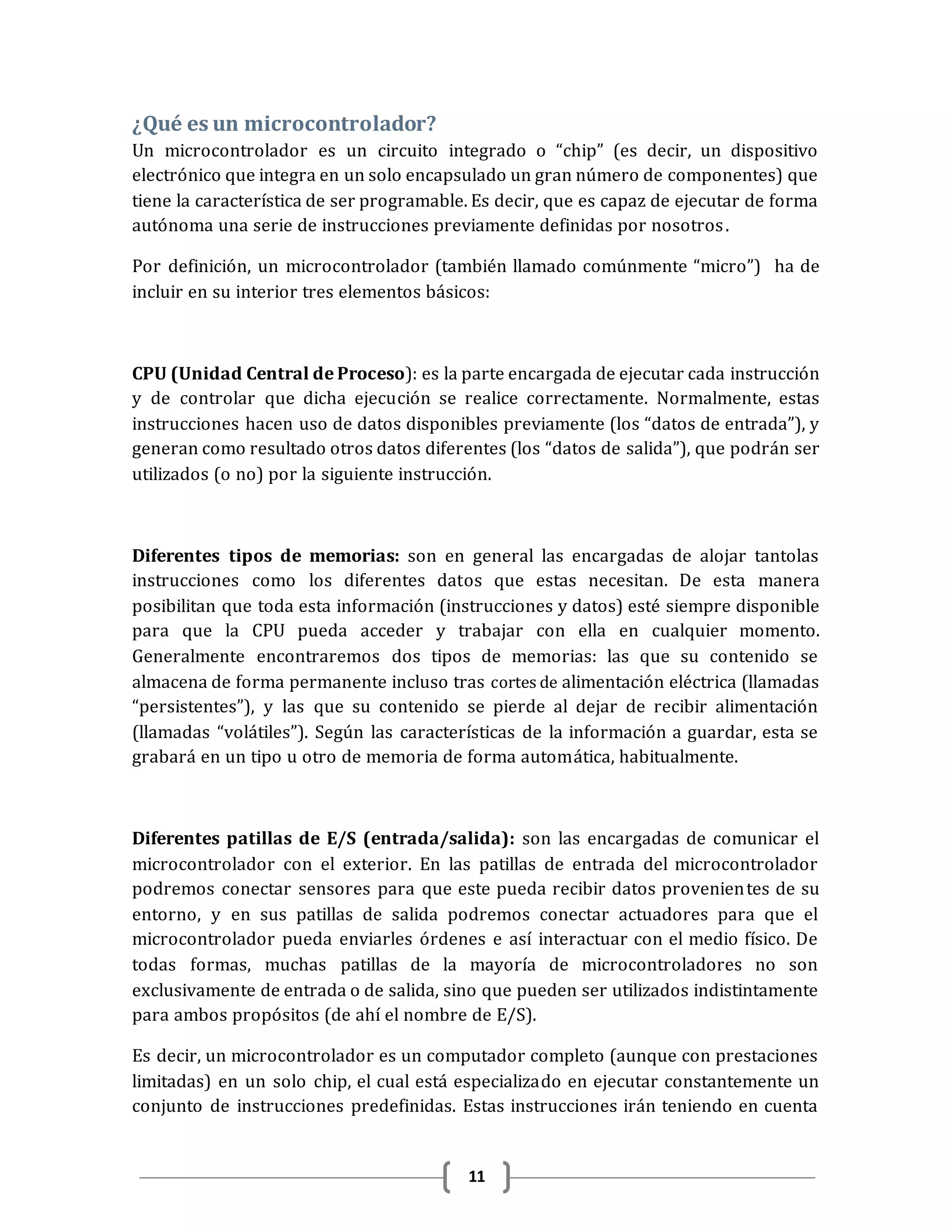 11
¿Qué es un microcontrolador?
Un microcontrolador es un circuito integrado o “chip” (es decir, un dispositivo
electrónico que integra en un solo encapsulado un gran número de componentes) que
tiene la característica de ser programable. Es decir, que es capaz de ejecutar de forma
autónoma una serie de instrucciones previamente definidas por nosotros.
Por definición, un microcontrolador (también llamado comúnmente “micro”) ha de
incluir en su interior tres elementos básicos:
CPU (Unidad Central de Proceso): es la parte encargada de ejecutar cada instrucción
y de controlar que dicha ejecución se realice correctamente. Normalmente, estas
instrucciones hacen uso de datos disponibles previamente (los “datos de entrada”), y
generan como resultado otros datos diferentes (los “datos de salida”), que podrán ser
utilizados (o no) por la siguiente instrucción.
Diferentes tipos de memorias: son en general las encargadas de alojar tantolas
instrucciones como los diferentes datos que estas necesitan. De esta manera
posibilitan que toda esta información (instrucciones y datos) esté siempre disponible
para que la CPU pueda acceder y trabajar con ella en cualquier momento.
Generalmente encontraremos dos tipos de memorias: las que su contenido se
almacena de forma permanente incluso tras cortes de alimentación eléctrica (llamadas
“persistentes”), y las que su contenido se pierde al dejar de recibir alimentación
(llamadas “volátiles”). Según las características de la información a guardar, esta se
grabará en un tipo u otro de memoria de forma automática, habitualmente.
Diferentes patillas de E/S (entrada/salida): son las encargadas de comunicar el
microcontrolador con el exterior. En las patillas de entrada del microcontrolador
podremos conectar sensores para que este pueda recibir datos provenientes de su
entorno, y en sus patillas de salida podremos conectar actuadores para que el
microcontrolador pueda enviarles órdenes e así interactuar con el medio físico. De
todas formas, muchas patillas de la mayoría de microcontroladores no son
exclusivamente de entrada o de salida, sino que pueden ser utilizados indistintamente
para ambos propósitos (de ahí el nombre de E/S).
Es decir, un microcontrolador es un computador completo (aunque con prestaciones
limitadas) en un solo chip, el cual está especializado en ejecutar constantemente un
conjunto de instrucciones predefinidas. Estas instrucciones irán teniendo en cuenta
 