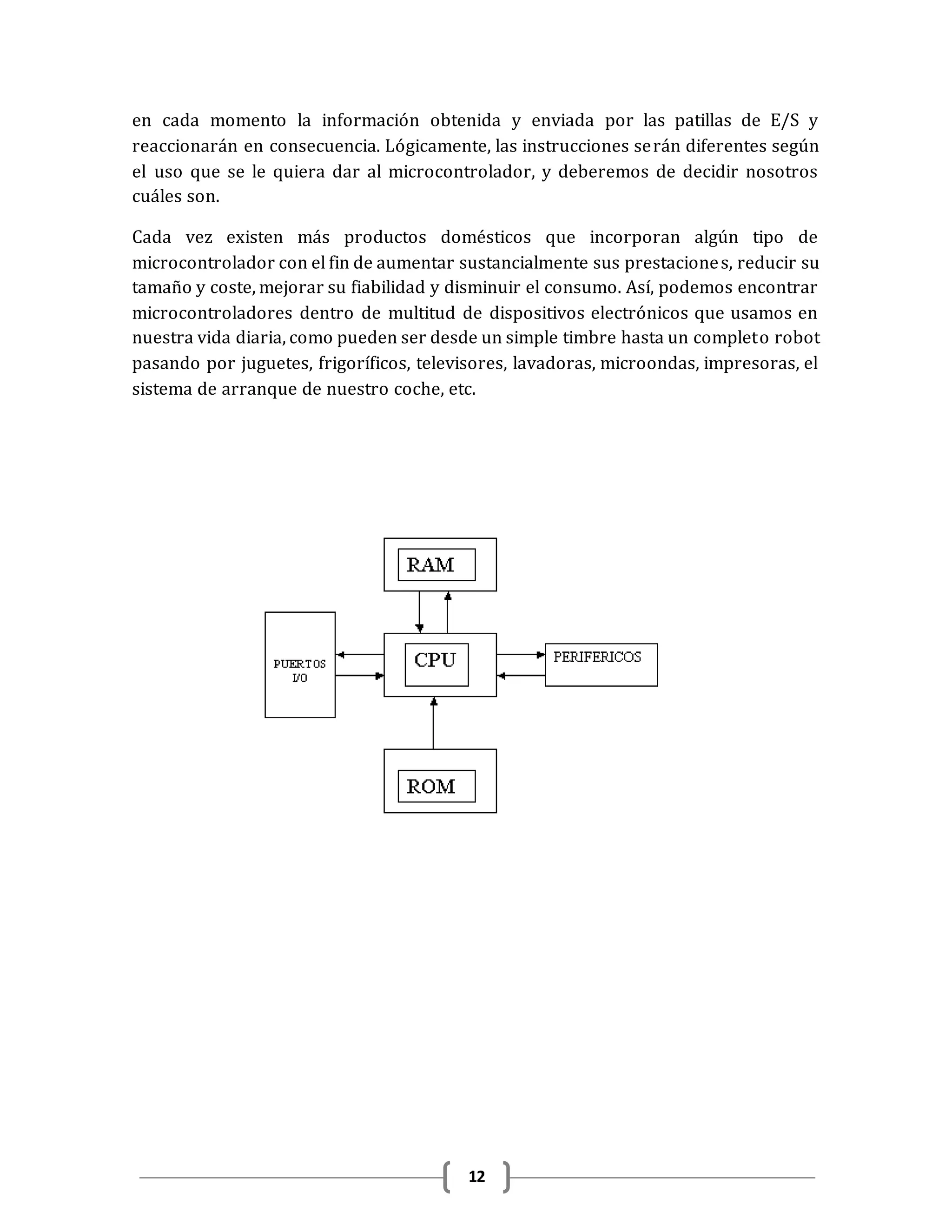 12
en cada momento la información obtenida y enviada por las patillas de E/S y
reaccionarán en consecuencia. Lógicamente, las instrucciones serán diferentes según
el uso que se le quiera dar al microcontrolador, y deberemos de decidir nosotros
cuáles son.
Cada vez existen más productos domésticos que incorporan algún tipo de
microcontrolador con el fin de aumentar sustancialmente sus prestaciones, reducir su
tamaño y coste, mejorar su fiabilidad y disminuir el consumo. Así, podemos encontrar
microcontroladores dentro de multitud de dispositivos electrónicos que usamos en
nuestra vida diaria, como pueden ser desde un simple timbre hasta un completo robot
pasando por juguetes, frigoríficos, televisores, lavadoras, microondas, impresoras, el
sistema de arranque de nuestro coche, etc.
 
