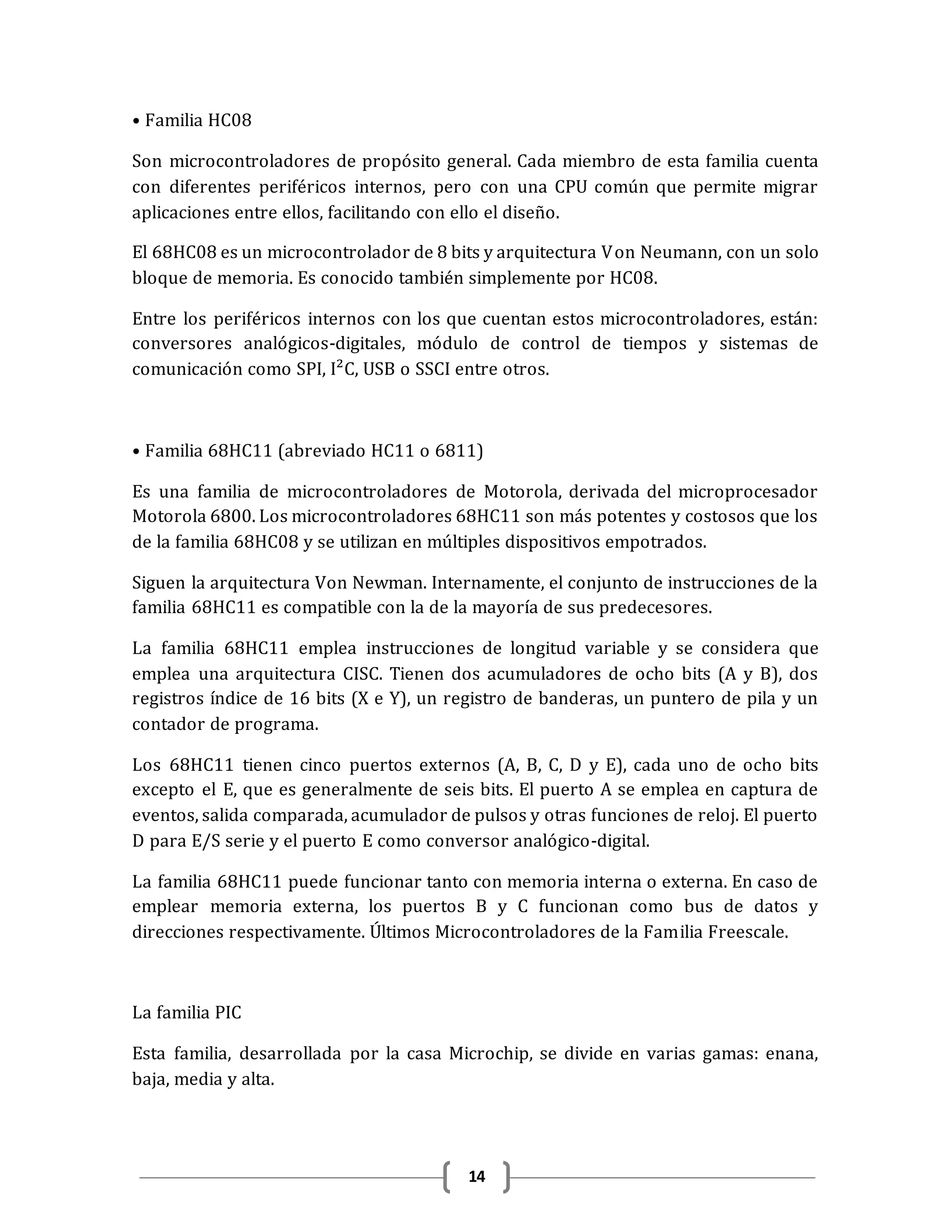 14
• Familia HC08
Son microcontroladores de propósito general. Cada miembro de esta familia cuenta
con diferentes periféricos internos, pero con una CPU común que permite migrar
aplicaciones entre ellos, facilitando con ello el diseño.
El 68HC08 es un microcontrolador de 8 bits y arquitectura Von Neumann, con un solo
bloque de memoria. Es conocido también simplemente por HC08.
Entre los periféricos internos con los que cuentan estos microcontroladores, están:
conversores analógicos-digitales, módulo de control de tiempos y sistemas de
comunicación como SPI, I²C, USB o SSCI entre otros.
• Familia 68HC11 (abreviado HC11 o 6811)
Es una familia de microcontroladores de Motorola, derivada del microprocesador
Motorola 6800. Los microcontroladores 68HC11 son más potentes y costosos que los
de la familia 68HC08 y se utilizan en múltiples dispositivos empotrados.
Siguen la arquitectura Von Newman. Internamente, el conjunto de instrucciones de la
familia 68HC11 es compatible con la de la mayoría de sus predecesores.
La familia 68HC11 emplea instrucciones de longitud variable y se considera que
emplea una arquitectura CISC. Tienen dos acumuladores de ocho bits (A y B), dos
registros índice de 16 bits (X e Y), un registro de banderas, un puntero de pila y un
contador de programa.
Los 68HC11 tienen cinco puertos externos (A, B, C, D y E), cada uno de ocho bits
excepto el E, que es generalmente de seis bits. El puerto A se emplea en captura de
eventos, salida comparada, acumulador de pulsos y otras funciones de reloj. El puerto
D para E/S serie y el puerto E como conversor analógico-digital.
La familia 68HC11 puede funcionar tanto con memoria interna o externa. En caso de
emplear memoria externa, los puertos B y C funcionan como bus de datos y
direcciones respectivamente. Últimos Microcontroladores de la Familia Freescale.
La familia PIC
Esta familia, desarrollada por la casa Microchip, se divide en varias gamas: enana,
baja, media y alta.
 
