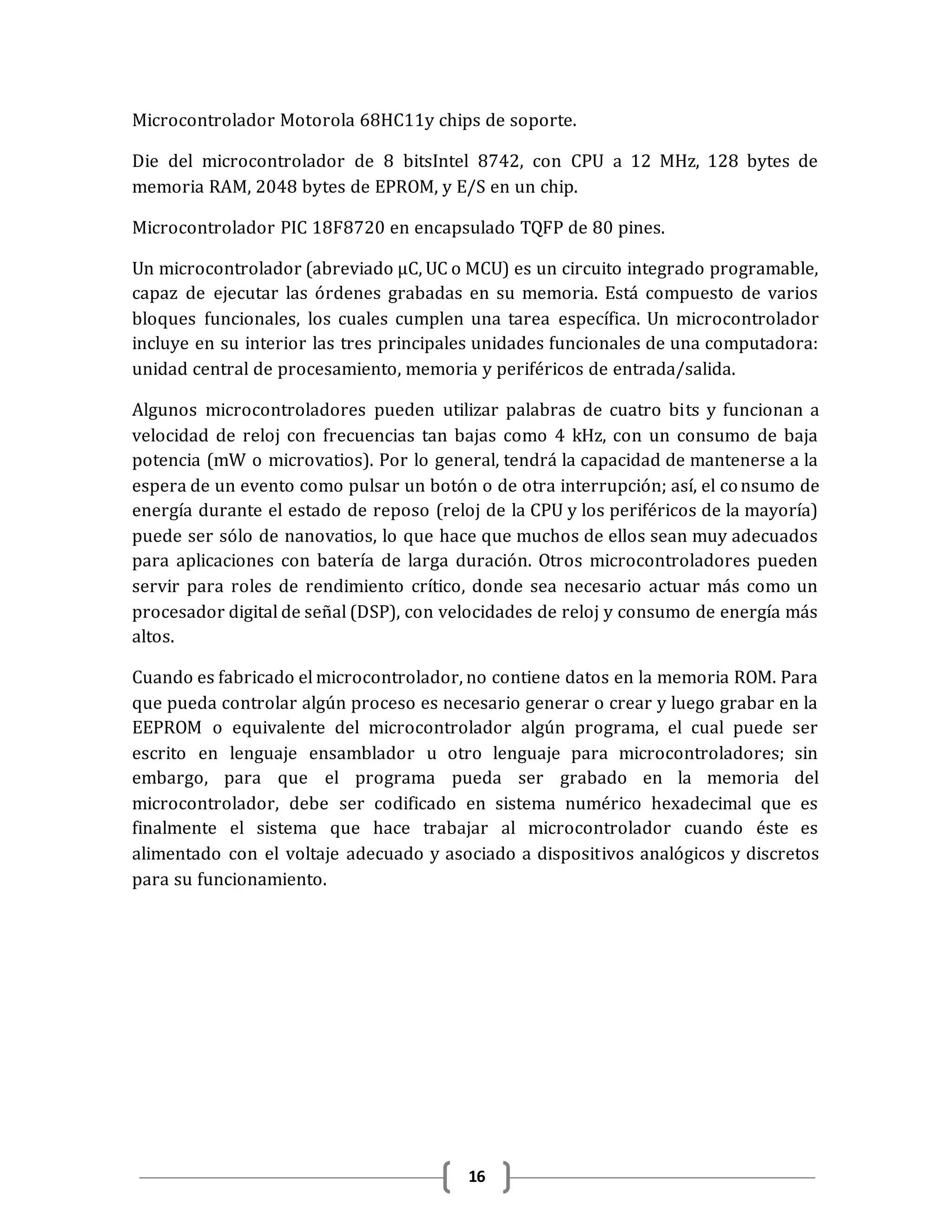 16
Microcontrolador Motorola 68HC11y chips de soporte.
Die del microcontrolador de 8 bitsIntel 8742, con CPU a 12 MHz, 128 bytes de
memoria RAM, 2048 bytes de EPROM, y E/S en un chip.
Microcontrolador PIC 18F8720 en encapsulado TQFP de 80 pines.
Un microcontrolador (abreviado μC, UC o MCU) es un circuito integrado programable,
capaz de ejecutar las órdenes grabadas en su memoria. Está compuesto de varios
bloques funcionales, los cuales cumplen una tarea específica. Un microcontrolador
incluye en su interior las tres principales unidades funcionales de una computadora:
unidad central de procesamiento, memoria y periféricos de entrada/salida.
Algunos microcontroladores pueden utilizar palabras de cuatro bits y funcionan a
velocidad de reloj con frecuencias tan bajas como 4 kHz, con un consumo de baja
potencia (mW o microvatios). Por lo general, tendrá la capacidad de mantenerse a la
espera de un evento como pulsar un botón o de otra interrupción; así, el consumo de
energía durante el estado de reposo (reloj de la CPU y los periféricos de la mayoría)
puede ser sólo de nanovatios, lo que hace que muchos de ellos sean muy adecuados
para aplicaciones con batería de larga duración. Otros microcontroladores pueden
servir para roles de rendimiento crítico, donde sea necesario actuar más como un
procesador digital de señal (DSP), con velocidades de reloj y consumo de energía más
altos.
Cuando es fabricado el microcontrolador, no contiene datos en la memoria ROM. Para
que pueda controlar algún proceso es necesario generar o crear y luego grabar en la
EEPROM o equivalente del microcontrolador algún programa, el cual puede ser
escrito en lenguaje ensamblador u otro lenguaje para microcontroladores; sin
embargo, para que el programa pueda ser grabado en la memoria del
microcontrolador, debe ser codificado en sistema numérico hexadecimal que es
finalmente el sistema que hace trabajar al microcontrolador cuando éste es
alimentado con el voltaje adecuado y asociado a dispositivos analógicos y discretos
para su funcionamiento.
 