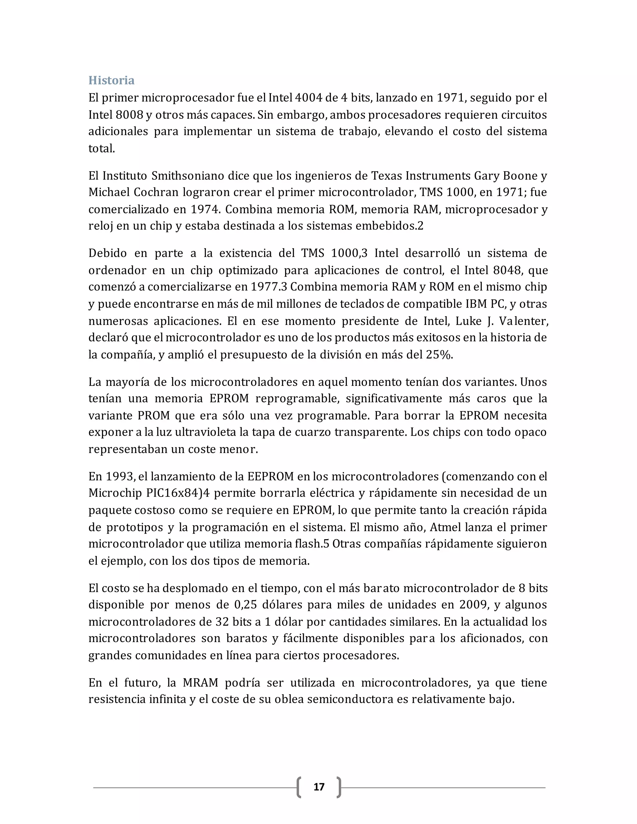 17
Historia
El primer microprocesador fue el Intel 4004 de 4 bits, lanzado en 1971, seguido por el
Intel 8008 y otros más capaces. Sin embargo, ambos procesadores requieren circuitos
adicionales para implementar un sistema de trabajo, elevando el costo del sistema
total.
El Instituto Smithsoniano dice que los ingenieros de Texas Instruments Gary Boone y
Michael Cochran lograron crear el primer microcontrolador, TMS 1000, en 1971; fue
comercializado en 1974. Combina memoria ROM, memoria RAM, microprocesador y
reloj en un chip y estaba destinada a los sistemas embebidos.2
Debido en parte a la existencia del TMS 1000,3 Intel desarrolló un sistema de
ordenador en un chip optimizado para aplicaciones de control, el Intel 8048, que
comenzó a comercializarse en 1977.3 Combina memoria RAM y ROM en el mismo chip
y puede encontrarse en más de mil millones de teclados de compatible IBM PC, y otras
numerosas aplicaciones. El en ese momento presidente de Intel, Luke J. Valenter,
declaró que el microcontrolador es uno de los productos más exitosos en la historia de
la compañía, y amplió el presupuesto de la división en más del 25%.
La mayoría de los microcontroladores en aquel momento tenían dos variantes. Unos
tenían una memoria EPROM reprogramable, significativamente más caros que la
variante PROM que era sólo una vez programable. Para borrar la EPROM necesita
exponer a la luz ultravioleta la tapa de cuarzo transparente. Los chips con todo opaco
representaban un coste menor.
En 1993, el lanzamiento de la EEPROM en los microcontroladores (comenzando con el
Microchip PIC16x84)4 permite borrarla eléctrica y rápidamente sin necesidad de un
paquete costoso como se requiere en EPROM, lo que permite tanto la creación rápida
de prototipos y la programación en el sistema. El mismo año, Atmel lanza el primer
microcontrolador que utiliza memoria flash.5 Otras compañías rápidamente siguieron
el ejemplo, con los dos tipos de memoria.
El costo se ha desplomado en el tiempo, con el más barato microcontrolador de 8 bits
disponible por menos de 0,25 dólares para miles de unidades en 2009, y algunos
microcontroladores de 32 bits a 1 dólar por cantidades similares. En la actualidad los
microcontroladores son baratos y fácilmente disponibles para los aficionados, con
grandes comunidades en línea para ciertos procesadores.
En el futuro, la MRAM podría ser utilizada en microcontroladores, ya que tiene
resistencia infinita y el coste de su oblea semiconductora es relativamente bajo.
 