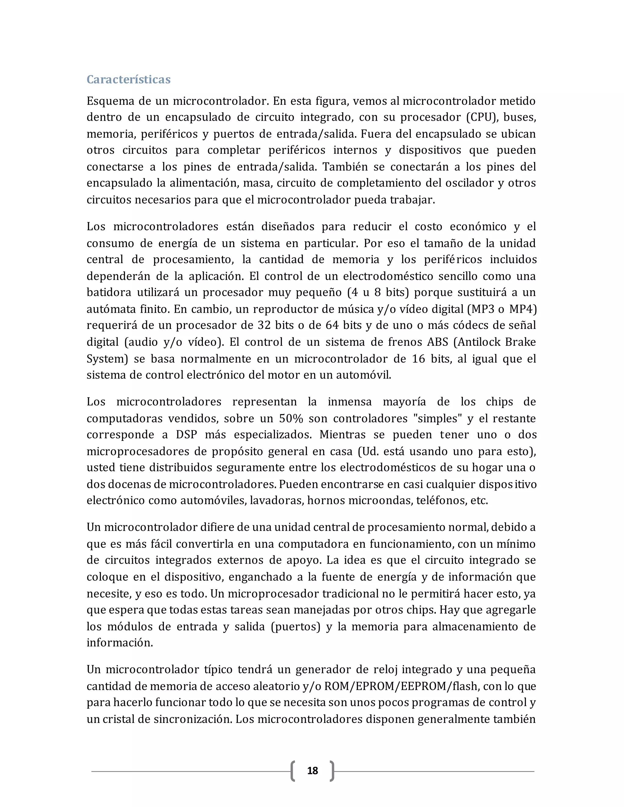 18
Características
Esquema de un microcontrolador. En esta figura, vemos al microcontrolador metido
dentro de un encapsulado de circuito integrado, con su procesador (CPU), buses,
memoria, periféricos y puertos de entrada/salida. Fuera del encapsulado se ubican
otros circuitos para completar periféricos internos y dispositivos que pueden
conectarse a los pines de entrada/salida. También se conectarán a los pines del
encapsulado la alimentación, masa, circuito de completamiento del oscilador y otros
circuitos necesarios para que el microcontrolador pueda trabajar.
Los microcontroladores están diseñados para reducir el costo económico y el
consumo de energía de un sistema en particular. Por eso el tamaño de la unidad
central de procesamiento, la cantidad de memoria y los periféricos incluidos
dependerán de la aplicación. El control de un electrodoméstico sencillo como una
batidora utilizará un procesador muy pequeño (4 u 8 bits) porque sustituirá a un
autómata finito. En cambio, un reproductor de música y/o vídeo digital (MP3 o MP4)
requerirá de un procesador de 32 bits o de 64 bits y de uno o más códecs de señal
digital (audio y/o vídeo). El control de un sistema de frenos ABS (Antilock Brake
System) se basa normalmente en un microcontrolador de 16 bits, al igual que el
sistema de control electrónico del motor en un automóvil.
Los microcontroladores representan la inmensa mayoría de los chips de
computadoras vendidos, sobre un 50% son controladores "simples" y el restante
corresponde a DSP más especializados. Mientras se pueden tener uno o dos
microprocesadores de propósito general en casa (Ud. está usando uno para esto),
usted tiene distribuidos seguramente entre los electrodomésticos de su hogar una o
dos docenas de microcontroladores. Pueden encontrarse en casi cualquier dispositivo
electrónico como automóviles, lavadoras, hornos microondas, teléfonos, etc.
Un microcontrolador difiere de una unidad central de procesamiento normal, debido a
que es más fácil convertirla en una computadora en funcionamiento, con un mínimo
de circuitos integrados externos de apoyo. La idea es que el circuito integrado se
coloque en el dispositivo, enganchado a la fuente de energía y de información que
necesite, y eso es todo. Un microprocesador tradicional no le permitirá hacer esto, ya
que espera que todas estas tareas sean manejadas por otros chips. Hay que agregarle
los módulos de entrada y salida (puertos) y la memoria para almacenamiento de
información.
Un microcontrolador típico tendrá un generador de reloj integrado y una pequeña
cantidad de memoria de acceso aleatorio y/o ROM/EPROM/EEPROM/flash, con lo que
para hacerlo funcionar todo lo que se necesita son unos pocos programas de control y
un cristal de sincronización. Los microcontroladores disponen generalmente también
 