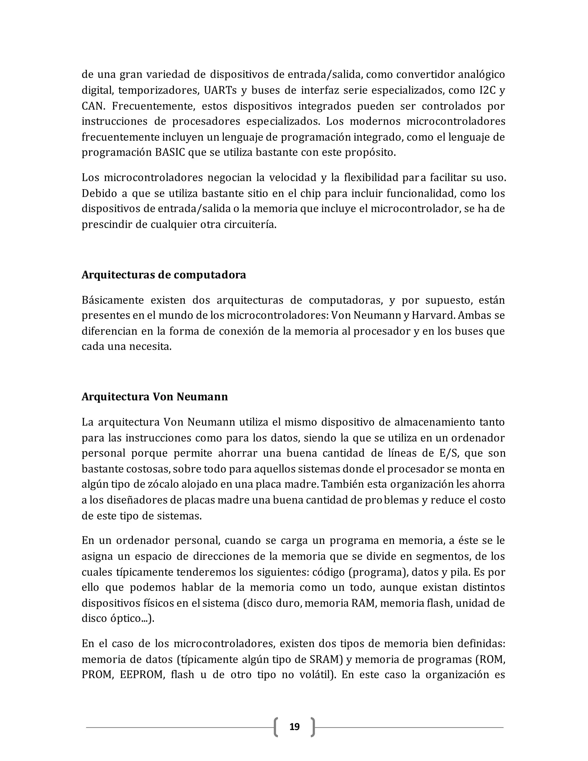 19
de una gran variedad de dispositivos de entrada/salida, como convertidor analógico
digital, temporizadores, UARTs y buses de interfaz serie especializados, como I2C y
CAN. Frecuentemente, estos dispositivos integrados pueden ser controlados por
instrucciones de procesadores especializados. Los modernos microcontroladores
frecuentemente incluyen un lenguaje de programación integrado, como el lenguaje de
programación BASIC que se utiliza bastante con este propósito.
Los microcontroladores negocian la velocidad y la flexibilidad para facilitar su uso.
Debido a que se utiliza bastante sitio en el chip para incluir funcionalidad, como los
dispositivos de entrada/salida o la memoria que incluye el microcontrolador, se ha de
prescindir de cualquier otra circuitería.
Arquitecturas de computadora
Básicamente existen dos arquitecturas de computadoras, y por supuesto, están
presentes en el mundo de los microcontroladores: Von Neumann y Harvard. Ambas se
diferencian en la forma de conexión de la memoria al procesador y en los buses que
cada una necesita.
Arquitectura Von Neumann
La arquitectura Von Neumann utiliza el mismo dispositivo de almacenamiento tanto
para las instrucciones como para los datos, siendo la que se utiliza en un ordenador
personal porque permite ahorrar una buena cantidad de líneas de E/S, que son
bastante costosas, sobre todo para aquellos sistemas donde el procesador se monta en
algún tipo de zócalo alojado en una placa madre. También esta organización les ahorra
a los diseñadores de placas madre una buena cantidad de problemas y reduce el costo
de este tipo de sistemas.
En un ordenador personal, cuando se carga un programa en memoria, a éste se le
asigna un espacio de direcciones de la memoria que se divide en segmentos, de los
cuales típicamente tenderemos los siguientes: código (programa), datos y pila. Es por
ello que podemos hablar de la memoria como un todo, aunque existan distintos
dispositivos físicos en el sistema (disco duro, memoria RAM, memoria flash, unidad de
disco óptico...).
En el caso de los microcontroladores, existen dos tipos de memoria bien definidas:
memoria de datos (típicamente algún tipo de SRAM) y memoria de programas (ROM,
PROM, EEPROM, flash u de otro tipo no volátil). En este caso la organización es
 