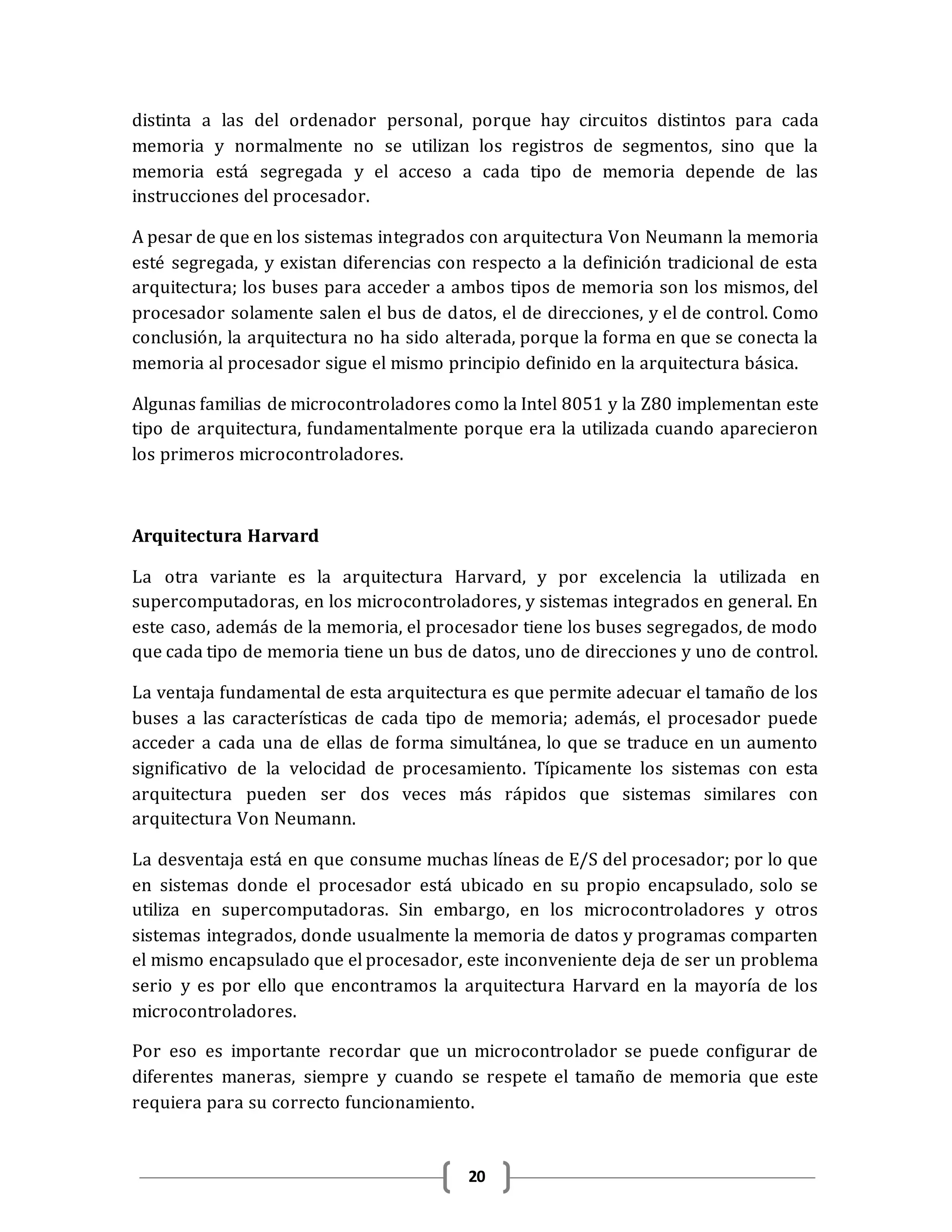 20
distinta a las del ordenador personal, porque hay circuitos distintos para cada
memoria y normalmente no se utilizan los registros de segmentos, sino que la
memoria está segregada y el acceso a cada tipo de memoria depende de las
instrucciones del procesador.
A pesar de que en los sistemas integrados con arquitectura Von Neumann la memoria
esté segregada, y existan diferencias con respecto a la definición tradicional de esta
arquitectura; los buses para acceder a ambos tipos de memoria son los mismos, del
procesador solamente salen el bus de datos, el de direcciones, y el de control. Como
conclusión, la arquitectura no ha sido alterada, porque la forma en que se conecta la
memoria al procesador sigue el mismo principio definido en la arquitectura básica.
Algunas familias de microcontroladores como la Intel 8051 y la Z80 implementan este
tipo de arquitectura, fundamentalmente porque era la utilizada cuando aparecieron
los primeros microcontroladores.
Arquitectura Harvard
La otra variante es la arquitectura Harvard, y por excelencia la utilizada en
supercomputadoras, en los microcontroladores, y sistemas integrados en general. En
este caso, además de la memoria, el procesador tiene los buses segregados, de modo
que cada tipo de memoria tiene un bus de datos, uno de direcciones y uno de control.
La ventaja fundamental de esta arquitectura es que permite adecuar el tamaño de los
buses a las características de cada tipo de memoria; además, el procesador puede
acceder a cada una de ellas de forma simultánea, lo que se traduce en un aumento
significativo de la velocidad de procesamiento. Típicamente los sistemas con esta
arquitectura pueden ser dos veces más rápidos que sistemas similares con
arquitectura Von Neumann.
La desventaja está en que consume muchas líneas de E/S del procesador; por lo que
en sistemas donde el procesador está ubicado en su propio encapsulado, solo se
utiliza en supercomputadoras. Sin embargo, en los microcontroladores y otros
sistemas integrados, donde usualmente la memoria de datos y programas comparten
el mismo encapsulado que el procesador, este inconveniente deja de ser un problema
serio y es por ello que encontramos la arquitectura Harvard en la mayoría de los
microcontroladores.
Por eso es importante recordar que un microcontrolador se puede configurar de
diferentes maneras, siempre y cuando se respete el tamaño de memoria que este
requiera para su correcto funcionamiento.
 