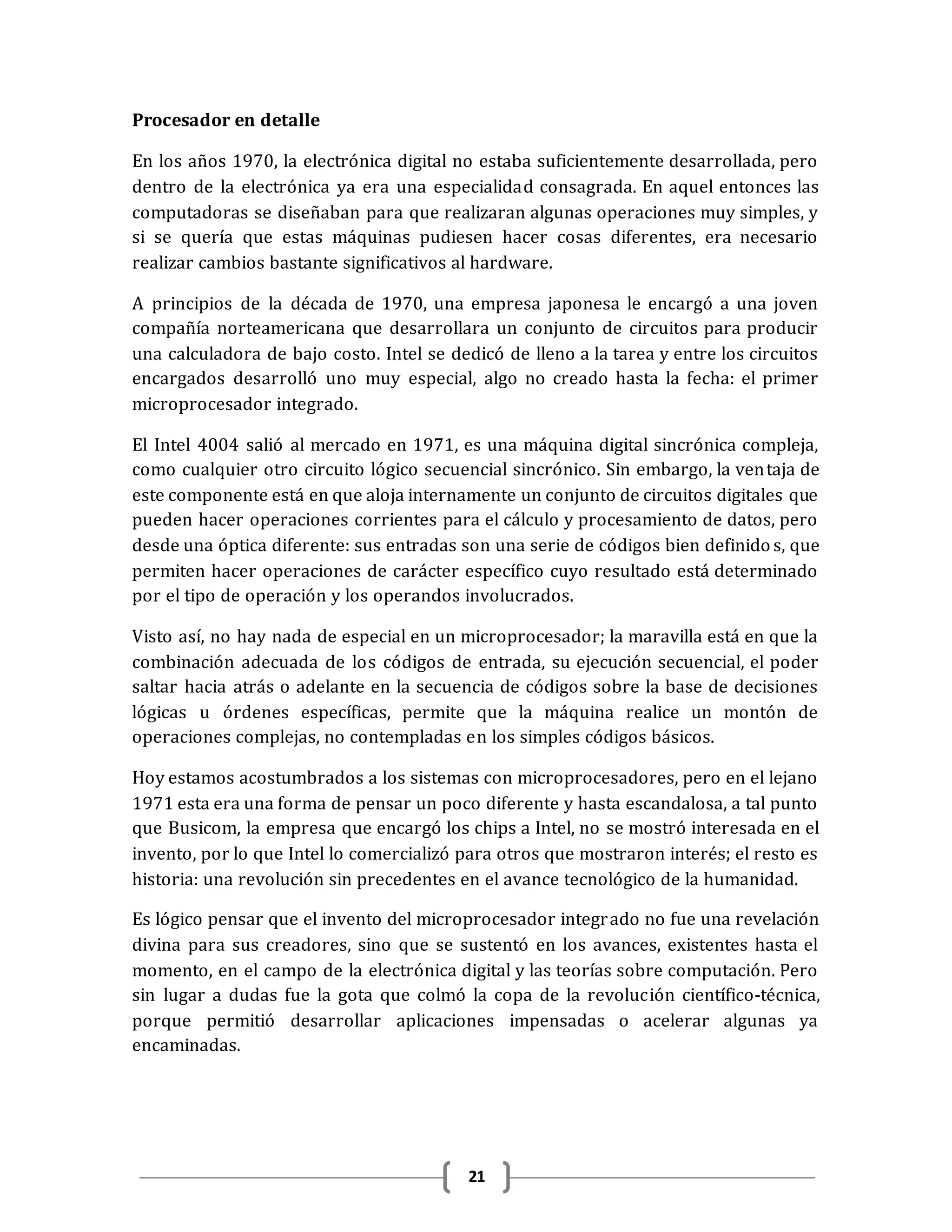 21
Procesador en detalle
En los años 1970, la electrónica digital no estaba suficientemente desarrollada, pero
dentro de la electrónica ya era una especialidad consagrada. En aquel entonces las
computadoras se diseñaban para que realizaran algunas operaciones muy simples, y
si se quería que estas máquinas pudiesen hacer cosas diferentes, era necesario
realizar cambios bastante significativos al hardware.
A principios de la década de 1970, una empresa japonesa le encargó a una joven
compañía norteamericana que desarrollara un conjunto de circuitos para producir
una calculadora de bajo costo. Intel se dedicó de lleno a la tarea y entre los circuitos
encargados desarrolló uno muy especial, algo no creado hasta la fecha: el primer
microprocesador integrado.
El Intel 4004 salió al mercado en 1971, es una máquina digital sincrónica compleja,
como cualquier otro circuito lógico secuencial sincrónico. Sin embargo, la ventaja de
este componente está en que aloja internamente un conjunto de circuitos digitales que
pueden hacer operaciones corrientes para el cálculo y procesamiento de datos, pero
desde una óptica diferente: sus entradas son una serie de códigos bien definido s, que
permiten hacer operaciones de carácter específico cuyo resultado está determinado
por el tipo de operación y los operandos involucrados.
Visto así, no hay nada de especial en un microprocesador; la maravilla está en que la
combinación adecuada de los códigos de entrada, su ejecución secuencial, el poder
saltar hacia atrás o adelante en la secuencia de códigos sobre la base de decisiones
lógicas u órdenes específicas, permite que la máquina realice un montón de
operaciones complejas, no contempladas en los simples códigos básicos.
Hoy estamos acostumbrados a los sistemas con microprocesadores, pero en el lejano
1971 esta era una forma de pensar un poco diferente y hasta escandalosa, a tal punto
que Busicom, la empresa que encargó los chips a Intel, no se mostró interesada en el
invento, por lo que Intel lo comercializó para otros que mostraron interés; el resto es
historia: una revolución sin precedentes en el avance tecnológico de la humanidad.
Es lógico pensar que el invento del microprocesador integrado no fue una revelación
divina para sus creadores, sino que se sustentó en los avances, existentes hasta el
momento, en el campo de la electrónica digital y las teorías sobre computación. Pero
sin lugar a dudas fue la gota que colmó la copa de la revolución científico-técnica,
porque permitió desarrollar aplicaciones impensadas o acelerar algunas ya
encaminadas.
 