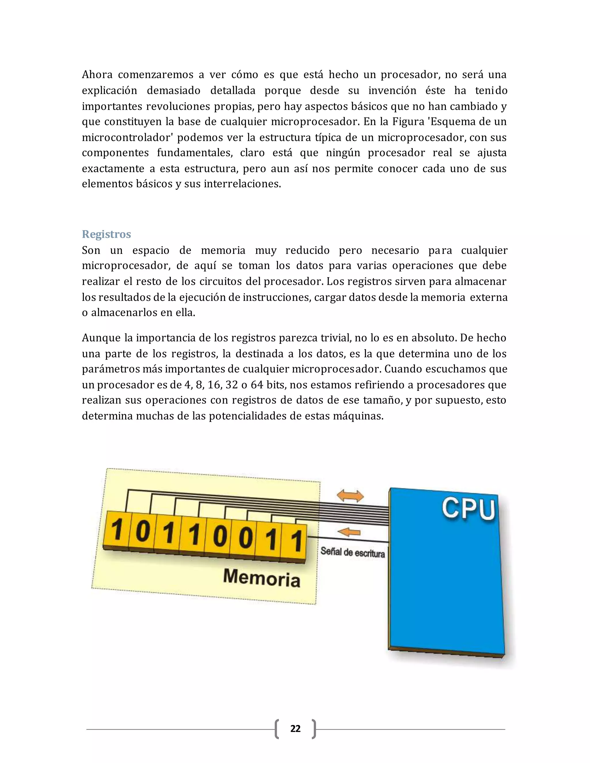 22
Ahora comenzaremos a ver cómo es que está hecho un procesador, no será una
explicación demasiado detallada porque desde su invención éste ha tenido
importantes revoluciones propias, pero hay aspectos básicos que no han cambiado y
que constituyen la base de cualquier microprocesador. En la Figura 'Esquema de un
microcontrolador' podemos ver la estructura típica de un microprocesador, con sus
componentes fundamentales, claro está que ningún procesador real se ajusta
exactamente a esta estructura, pero aun así nos permite conocer cada uno de sus
elementos básicos y sus interrelaciones.
Registros
Son un espacio de memoria muy reducido pero necesario para cualquier
microprocesador, de aquí se toman los datos para varias operaciones que debe
realizar el resto de los circuitos del procesador. Los registros sirven para almacenar
los resultados de la ejecución de instrucciones, cargar datos desde la memoria externa
o almacenarlos en ella.
Aunque la importancia de los registros parezca trivial, no lo es en absoluto. De hecho
una parte de los registros, la destinada a los datos, es la que determina uno de los
parámetros más importantes de cualquier microprocesador. Cuando escuchamos que
un procesador es de 4, 8, 16, 32 o 64 bits, nos estamos refiriendo a procesadores que
realizan sus operaciones con registros de datos de ese tamaño, y por supuesto, esto
determina muchas de las potencialidades de estas máquinas.
 