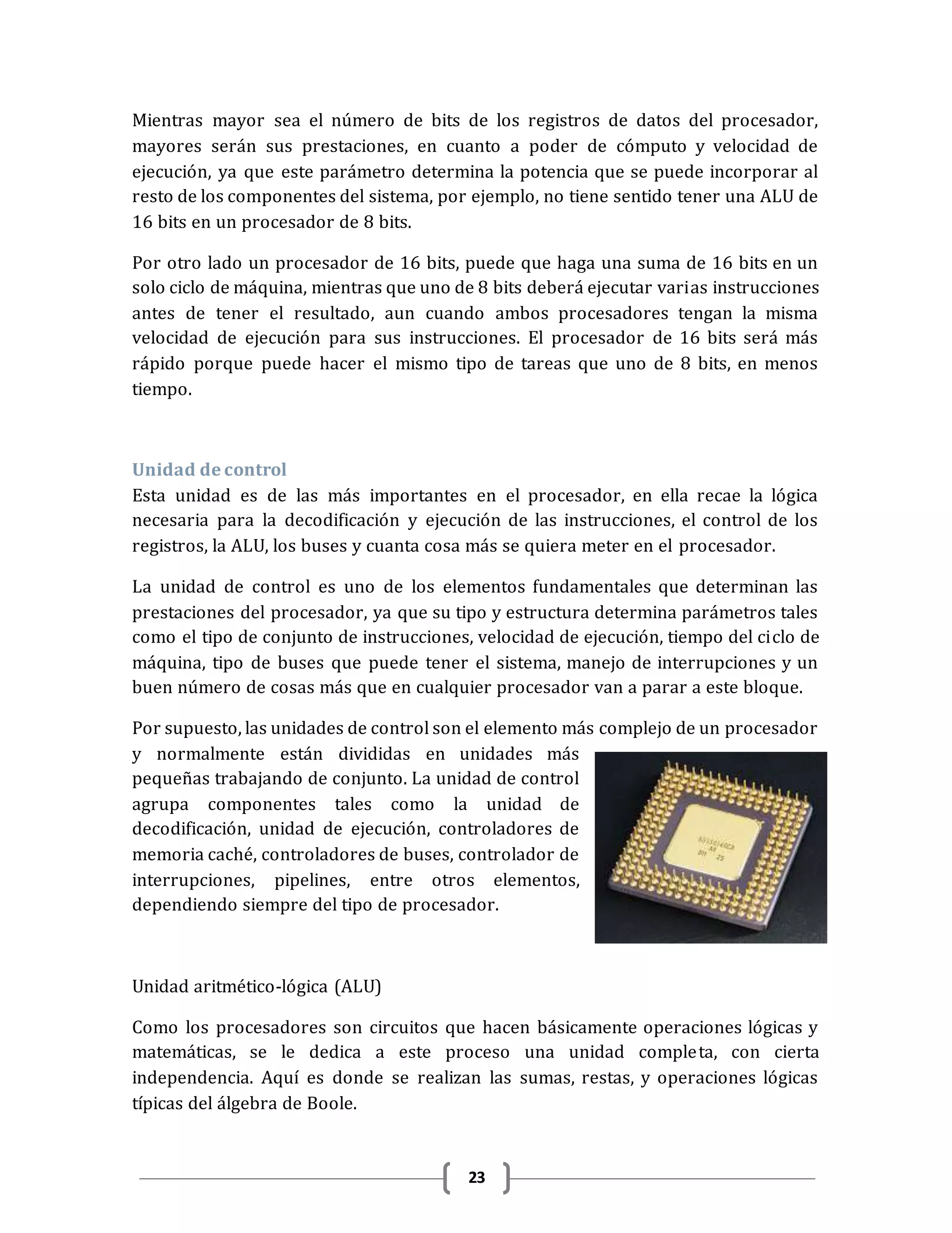 23
Mientras mayor sea el número de bits de los registros de datos del procesador,
mayores serán sus prestaciones, en cuanto a poder de cómputo y velocidad de
ejecución, ya que este parámetro determina la potencia que se puede incorporar al
resto de los componentes del sistema, por ejemplo, no tiene sentido tener una ALU de
16 bits en un procesador de 8 bits.
Por otro lado un procesador de 16 bits, puede que haga una suma de 16 bits en un
solo ciclo de máquina, mientras que uno de 8 bits deberá ejecutar varias instrucciones
antes de tener el resultado, aun cuando ambos procesadores tengan la misma
velocidad de ejecución para sus instrucciones. El procesador de 16 bits será más
rápido porque puede hacer el mismo tipo de tareas que uno de 8 bits, en menos
tiempo.
Unidad de control
Esta unidad es de las más importantes en el procesador, en ella recae la lógica
necesaria para la decodificación y ejecución de las instrucciones, el control de los
registros, la ALU, los buses y cuanta cosa más se quiera meter en el procesador.
La unidad de control es uno de los elementos fundamentales que determinan las
prestaciones del procesador, ya que su tipo y estructura determina parámetros tales
como el tipo de conjunto de instrucciones, velocidad de ejecución, tiempo del ciclo de
máquina, tipo de buses que puede tener el sistema, manejo de interrupciones y un
buen número de cosas más que en cualquier procesador van a parar a este bloque.
Por supuesto, las unidades de control son el elemento más complejo de un procesador
y normalmente están divididas en unidades más
pequeñas trabajando de conjunto. La unidad de control
agrupa componentes tales como la unidad de
decodificación, unidad de ejecución, controladores de
memoria caché, controladores de buses, controlador de
interrupciones, pipelines, entre otros elementos,
dependiendo siempre del tipo de procesador.
Unidad aritmético-lógica (ALU)
Como los procesadores son circuitos que hacen básicamente operaciones lógicas y
matemáticas, se le dedica a este proceso una unidad completa, con cierta
independencia. Aquí es donde se realizan las sumas, restas, y operaciones lógicas
típicas del álgebra de Boole.
 