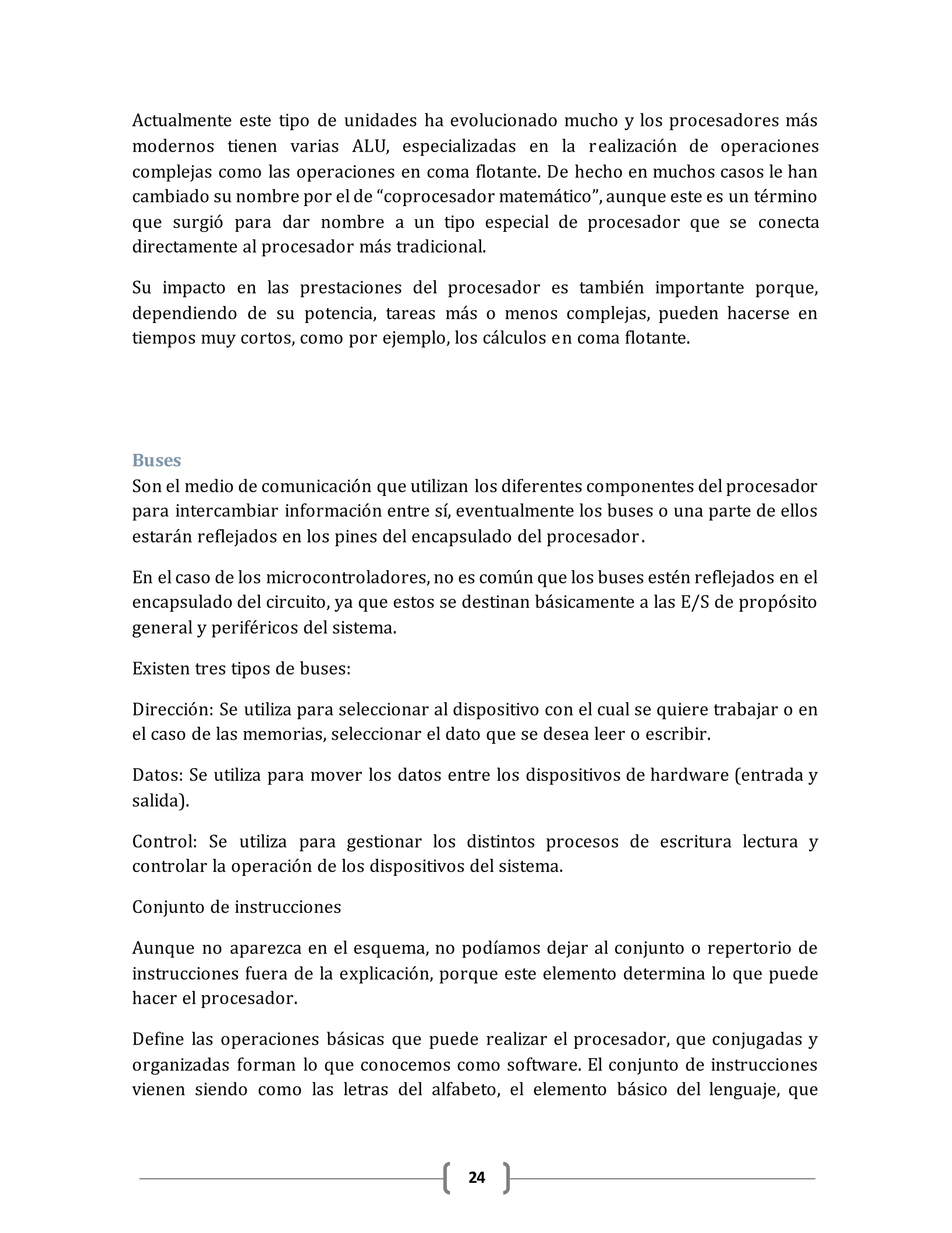24
Actualmente este tipo de unidades ha evolucionado mucho y los procesadores más
modernos tienen varias ALU, especializadas en la realización de operaciones
complejas como las operaciones en coma flotante. De hecho en muchos casos le han
cambiado su nombre por el de “coprocesador matemático”, aunque este es un término
que surgió para dar nombre a un tipo especial de procesador que se conecta
directamente al procesador más tradicional.
Su impacto en las prestaciones del procesador es también importante porque,
dependiendo de su potencia, tareas más o menos complejas, pueden hacerse en
tiempos muy cortos, como por ejemplo, los cálculos en coma flotante.
Buses
Son el medio de comunicación que utilizan los diferentes componentes del procesador
para intercambiar información entre sí, eventualmente los buses o una parte de ellos
estarán reflejados en los pines del encapsulado del procesador.
En el caso de los microcontroladores, no es común que los buses estén reflejados en el
encapsulado del circuito, ya que estos se destinan básicamente a las E/S de propósito
general y periféricos del sistema.
Existen tres tipos de buses:
Dirección: Se utiliza para seleccionar al dispositivo con el cual se quiere trabajar o en
el caso de las memorias, seleccionar el dato que se desea leer o escribir.
Datos: Se utiliza para mover los datos entre los dispositivos de hardware (entrada y
salida).
Control: Se utiliza para gestionar los distintos procesos de escritura lectura y
controlar la operación de los dispositivos del sistema.
Conjunto de instrucciones
Aunque no aparezca en el esquema, no podíamos dejar al conjunto o repertorio de
instrucciones fuera de la explicación, porque este elemento determina lo que puede
hacer el procesador.
Define las operaciones básicas que puede realizar el procesador, que conjugadas y
organizadas forman lo que conocemos como software. El conjunto de instrucciones
vienen siendo como las letras del alfabeto, el elemento básico del lenguaje, que
 
