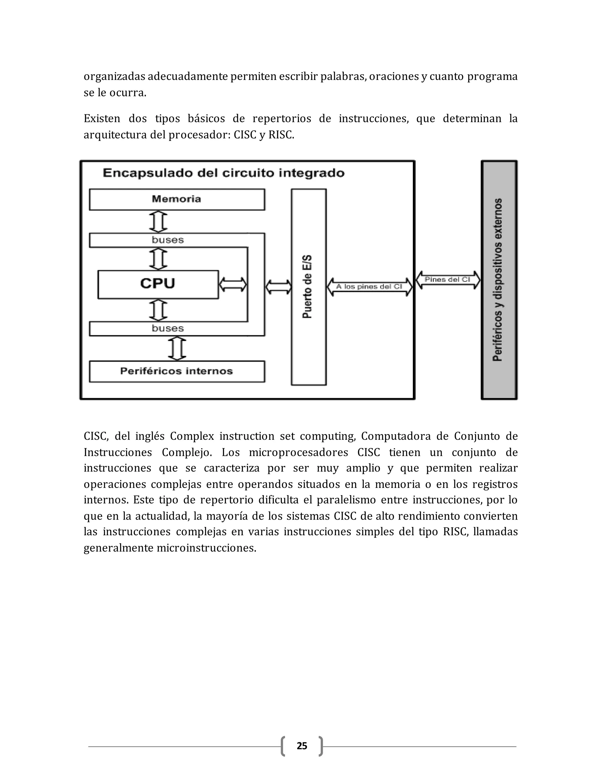 25
organizadas adecuadamente permiten escribir palabras, oraciones y cuanto programa
se le ocurra.
Existen dos tipos básicos de repertorios de instrucciones, que determinan la
arquitectura del procesador: CISC y RISC.
CISC, del inglés Complex instruction set computing, Computadora de Conjunto de
Instrucciones Complejo. Los microprocesadores CISC tienen un conjunto de
instrucciones que se caracteriza por ser muy amplio y que permiten realizar
operaciones complejas entre operandos situados en la memoria o en los registros
internos. Este tipo de repertorio dificulta el paralelismo entre instrucciones, por lo
que en la actualidad, la mayoría de los sistemas CISC de alto rendimiento convierten
las instrucciones complejas en varias instrucciones simples del tipo RISC, llamadas
generalmente microinstrucciones.
 