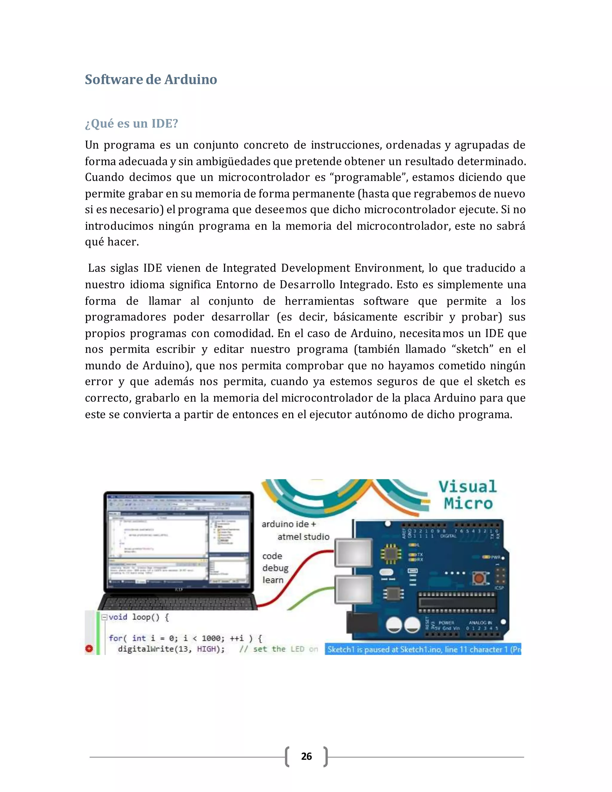 26
Software de Arduino
¿Qué es un IDE?
Un programa es un conjunto concreto de instrucciones, ordenadas y agrupadas de
forma adecuada y sin ambigüedades que pretende obtener un resultado determinado.
Cuando decimos que un microcontrolador es “programable”, estamos diciendo que
permite grabar en su memoria de forma permanente (hasta que regrabemos de nuevo
si es necesario) el programa que deseemos que dicho microcontrolador ejecute. Si no
introducimos ningún programa en la memoria del microcontrolador, este no sabrá
qué hacer.
Las siglas IDE vienen de Integrated Development Environment, lo que traducido a
nuestro idioma significa Entorno de Desarrollo Integrado. Esto es simplemente una
forma de llamar al conjunto de herramientas software que permite a los
programadores poder desarrollar (es decir, básicamente escribir y probar) sus
propios programas con comodidad. En el caso de Arduino, necesitamos un IDE que
nos permita escribir y editar nuestro programa (también llamado “sketch” en el
mundo de Arduino), que nos permita comprobar que no hayamos cometido ningún
error y que además nos permita, cuando ya estemos seguros de que el sketch es
correcto, grabarlo en la memoria del microcontrolador de la placa Arduino para que
este se convierta a partir de entonces en el ejecutor autónomo de dicho programa.
 