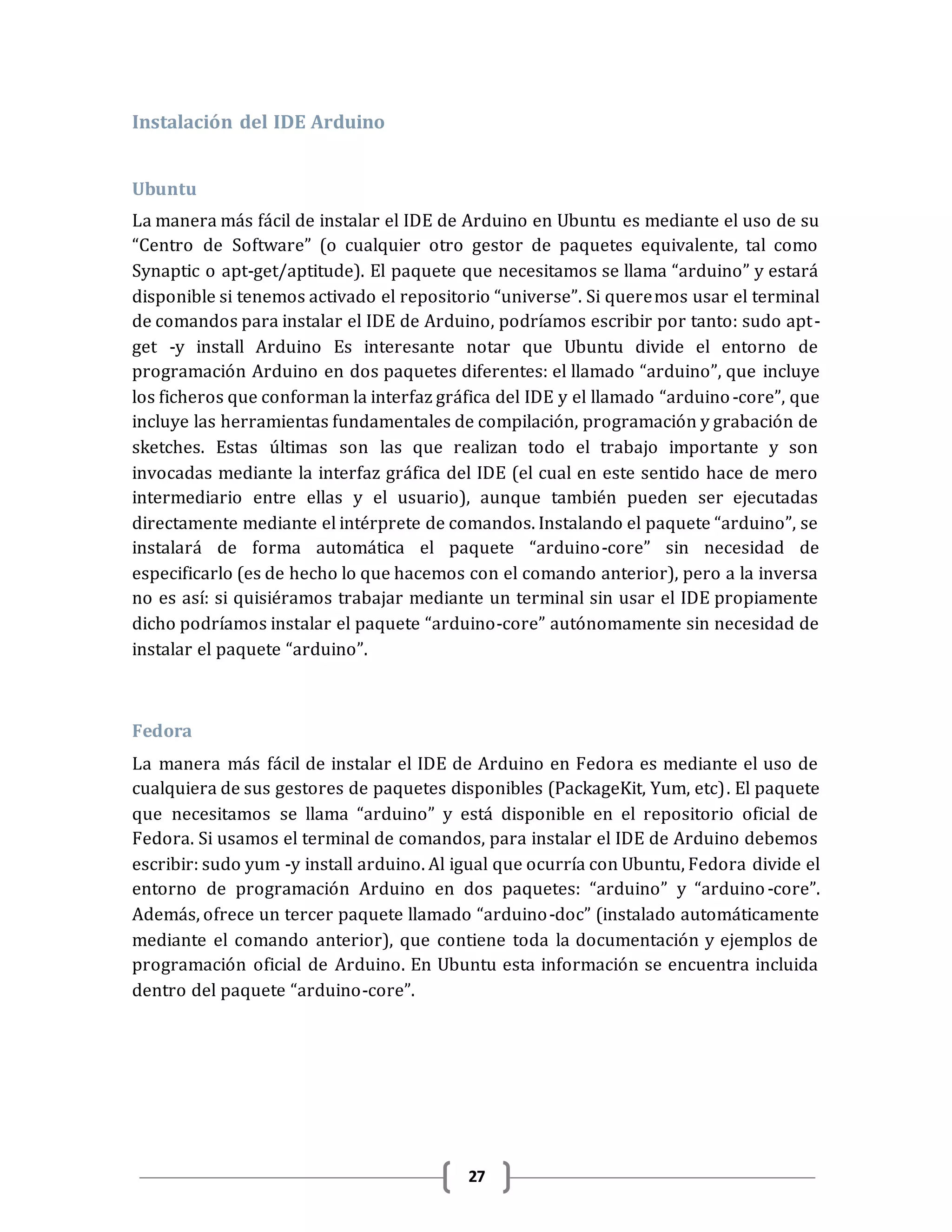 27
Instalación del IDE Arduino
Ubuntu
La manera más fácil de instalar el IDE de Arduino en Ubuntu es mediante el uso de su
“Centro de Software” (o cualquier otro gestor de paquetes equivalente, tal como
Synaptic o apt-get/aptitude). El paquete que necesitamos se llama “arduino” y estará
disponible si tenemos activado el repositorio “universe”. Si queremos usar el terminal
de comandos para instalar el IDE de Arduino, podríamos escribir por tanto: sudo apt-
get -y install Arduino Es interesante notar que Ubuntu divide el entorno de
programación Arduino en dos paquetes diferentes: el llamado “arduino”, que incluye
los ficheros que conforman la interfaz gráfica del IDE y el llamado “arduino-core”, que
incluye las herramientas fundamentales de compilación, programación y grabación de
sketches. Estas últimas son las que realizan todo el trabajo importante y son
invocadas mediante la interfaz gráfica del IDE (el cual en este sentido hace de mero
intermediario entre ellas y el usuario), aunque también pueden ser ejecutadas
directamente mediante el intérprete de comandos. Instalando el paquete “arduino”, se
instalará de forma automática el paquete “arduino-core” sin necesidad de
especificarlo (es de hecho lo que hacemos con el comando anterior), pero a la inversa
no es así: si quisiéramos trabajar mediante un terminal sin usar el IDE propiamente
dicho podríamos instalar el paquete “arduino-core” autónomamente sin necesidad de
instalar el paquete “arduino”.
Fedora
La manera más fácil de instalar el IDE de Arduino en Fedora es mediante el uso de
cualquiera de sus gestores de paquetes disponibles (PackageKit, Yum, etc). El paquete
que necesitamos se llama “arduino” y está disponible en el repositorio oficial de
Fedora. Si usamos el terminal de comandos, para instalar el IDE de Arduino debemos
escribir: sudo yum -y install arduino. Al igual que ocurría con Ubuntu, Fedora divide el
entorno de programación Arduino en dos paquetes: “arduino” y “arduino-core”.
Además, ofrece un tercer paquete llamado “arduino-doc” (instalado automáticamente
mediante el comando anterior), que contiene toda la documentación y ejemplos de
programación oficial de Arduino. En Ubuntu esta información se encuentra incluida
dentro del paquete “arduino-core”.
 