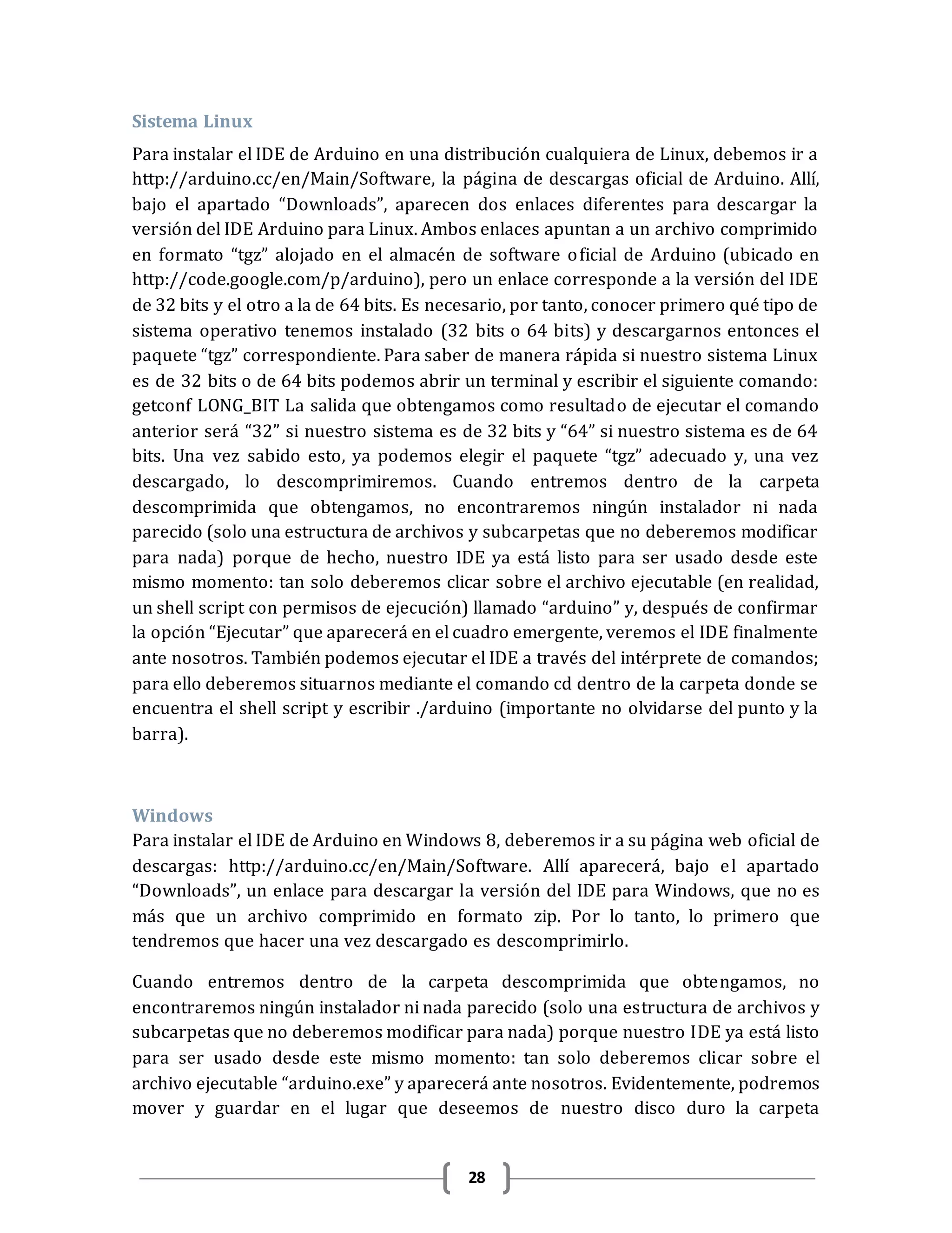 28
Sistema Linux
Para instalar el IDE de Arduino en una distribución cualquiera de Linux, debemos ir a
http://arduino.cc/en/Main/Software, la página de descargas oficial de Arduino. Allí,
bajo el apartado “Downloads”, aparecen dos enlaces diferentes para descargar la
versión del IDE Arduino para Linux. Ambos enlaces apuntan a un archivo comprimido
en formato “tgz” alojado en el almacén de software oficial de Arduino (ubicado en
http://code.google.com/p/arduino), pero un enlace corresponde a la versión del IDE
de 32 bits y el otro a la de 64 bits. Es necesario, por tanto, conocer primero qué tipo de
sistema operativo tenemos instalado (32 bits o 64 bits) y descargarnos entonces el
paquete “tgz” correspondiente. Para saber de manera rápida si nuestro sistema Linux
es de 32 bits o de 64 bits podemos abrir un terminal y escribir el siguiente comando:
getconf LONG_BIT La salida que obtengamos como resultado de ejecutar el comando
anterior será “32” si nuestro sistema es de 32 bits y “64” si nuestro sistema es de 64
bits. Una vez sabido esto, ya podemos elegir el paquete “tgz” adecuado y, una vez
descargado, lo descomprimiremos. Cuando entremos dentro de la carpeta
descomprimida que obtengamos, no encontraremos ningún instalador ni nada
parecido (solo una estructura de archivos y subcarpetas que no deberemos modificar
para nada) porque de hecho, nuestro IDE ya está listo para ser usado desde este
mismo momento: tan solo deberemos clicar sobre el archivo ejecutable (en realidad,
un shell script con permisos de ejecución) llamado “arduino” y, después de confirmar
la opción “Ejecutar” que aparecerá en el cuadro emergente, veremos el IDE finalmente
ante nosotros. También podemos ejecutar el IDE a través del intérprete de comandos;
para ello deberemos situarnos mediante el comando cd dentro de la carpeta donde se
encuentra el shell script y escribir ./arduino (importante no olvidarse del punto y la
barra).
Windows
Para instalar el IDE de Arduino en Windows 8, deberemos ir a su página web oficial de
descargas: http://arduino.cc/en/Main/Software. Allí aparecerá, bajo el apartado
“Downloads”, un enlace para descargar la versión del IDE para Windows, que no es
más que un archivo comprimido en formato zip. Por lo tanto, lo primero que
tendremos que hacer una vez descargado es descomprimirlo.
Cuando entremos dentro de la carpeta descomprimida que obtengamos, no
encontraremos ningún instalador ni nada parecido (solo una estructura de archivos y
subcarpetas que no deberemos modificar para nada) porque nuestro IDE ya está listo
para ser usado desde este mismo momento: tan solo deberemos clicar sobre el
archivo ejecutable “arduino.exe” y aparecerá ante nosotros. Evidentemente, podremos
mover y guardar en el lugar que deseemos de nuestro disco duro la carpeta
 