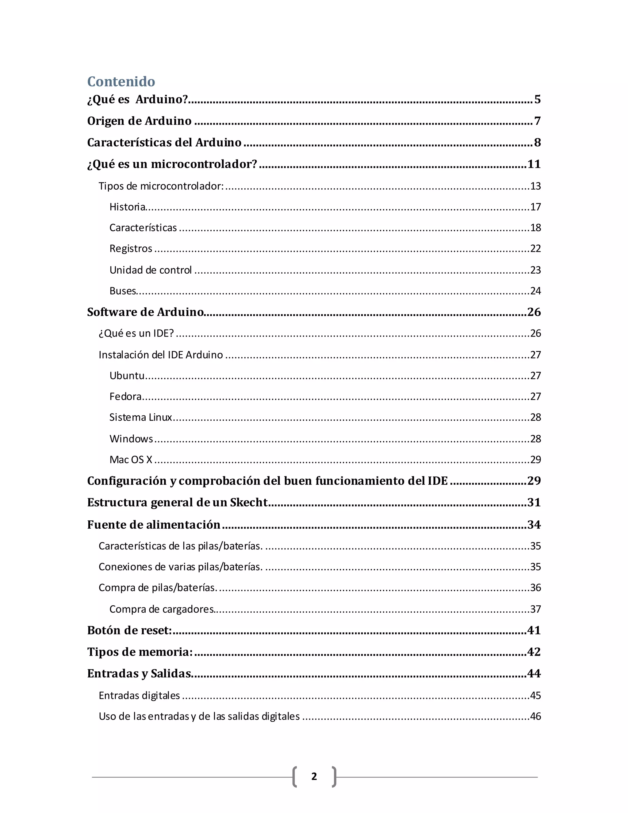 2
Contenido
¿Qué es Arduino?................................................................................................................5
Origen de Arduino ..............................................................................................................7
Características del Arduino..............................................................................................8
¿Qué es un microcontrolador?.......................................................................................11
Tipos de microcontrolador:...................................................................................................13
Historia.............................................................................................................................17
Características ..................................................................................................................18
Registros ..........................................................................................................................22
Unidad de control .............................................................................................................23
Buses................................................................................................................................24
Software de Arduino.........................................................................................................26
¿Qué es un IDE?...................................................................................................................26
Instalación del IDE Arduino ...................................................................................................27
Ubuntu.............................................................................................................................27
Fedora..............................................................................................................................27
Sistema Linux....................................................................................................................28
Windows..........................................................................................................................28
Mac OS X ..........................................................................................................................29
Configuración y comprobación del buen funcionamiento del IDE .........................29
Estructura general de un Skecht....................................................................................31
Fuente de alimentación...................................................................................................34
Características de las pilas/baterías. ......................................................................................35
Conexiones de varias pilas/baterías. ......................................................................................35
Compra de pilas/baterías......................................................................................................36
Compra de cargadores.......................................................................................................37
Botón de reset:...................................................................................................................41
Tipos de memoria:............................................................................................................42
Entradas y Salidas.............................................................................................................44
Entradas digitales .................................................................................................................45
Uso de lasentradasy de las salidas digitales ..........................................................................46
 