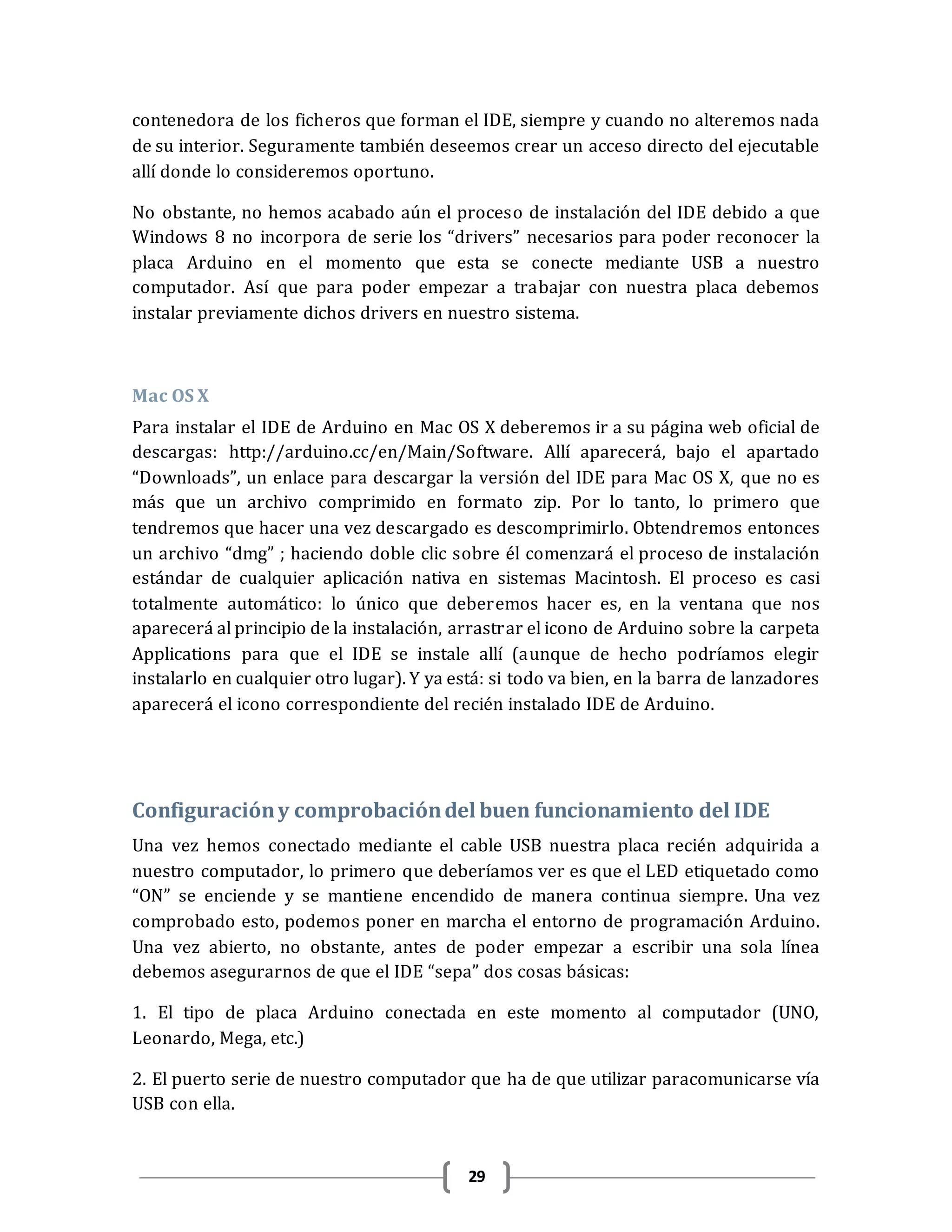 29
contenedora de los ficheros que forman el IDE, siempre y cuando no alteremos nada
de su interior. Seguramente también deseemos crear un acceso directo del ejecutable
allí donde lo consideremos oportuno.
No obstante, no hemos acabado aún el proceso de instalación del IDE debido a que
Windows 8 no incorpora de serie los “drivers” necesarios para poder reconocer la
placa Arduino en el momento que esta se conecte mediante USB a nuestro
computador. Así que para poder empezar a trabajar con nuestra placa debemos
instalar previamente dichos drivers en nuestro sistema.
Mac OS X
Para instalar el IDE de Arduino en Mac OS X deberemos ir a su página web oficial de
descargas: http://arduino.cc/en/Main/Software. Allí aparecerá, bajo el apartado
“Downloads”, un enlace para descargar la versión del IDE para Mac OS X, que no es
más que un archivo comprimido en formato zip. Por lo tanto, lo primero que
tendremos que hacer una vez descargado es descomprimirlo. Obtendremos entonces
un archivo “dmg” ; haciendo doble clic sobre él comenzará el proceso de instalación
estándar de cualquier aplicación nativa en sistemas Macintosh. El proceso es casi
totalmente automático: lo único que deberemos hacer es, en la ventana que nos
aparecerá al principio de la instalación, arrastrar el icono de Arduino sobre la carpeta
Applications para que el IDE se instale allí (aunque de hecho podríamos elegir
instalarlo en cualquier otro lugar). Y ya está: si todo va bien, en la barra de lanzadores
aparecerá el icono correspondiente del recién instalado IDE de Arduino.
Configuracióny comprobacióndel buen funcionamiento del IDE
Una vez hemos conectado mediante el cable USB nuestra placa recién adquirida a
nuestro computador, lo primero que deberíamos ver es que el LED etiquetado como
“ON” se enciende y se mantiene encendido de manera continua siempre. Una vez
comprobado esto, podemos poner en marcha el entorno de programación Arduino.
Una vez abierto, no obstante, antes de poder empezar a escribir una sola línea
debemos asegurarnos de que el IDE “sepa” dos cosas básicas:
1. El tipo de placa Arduino conectada en este momento al computador (UNO,
Leonardo, Mega, etc.)
2. El puerto serie de nuestro computador que ha de que utilizar paracomunicarse vía
USB con ella.
 
