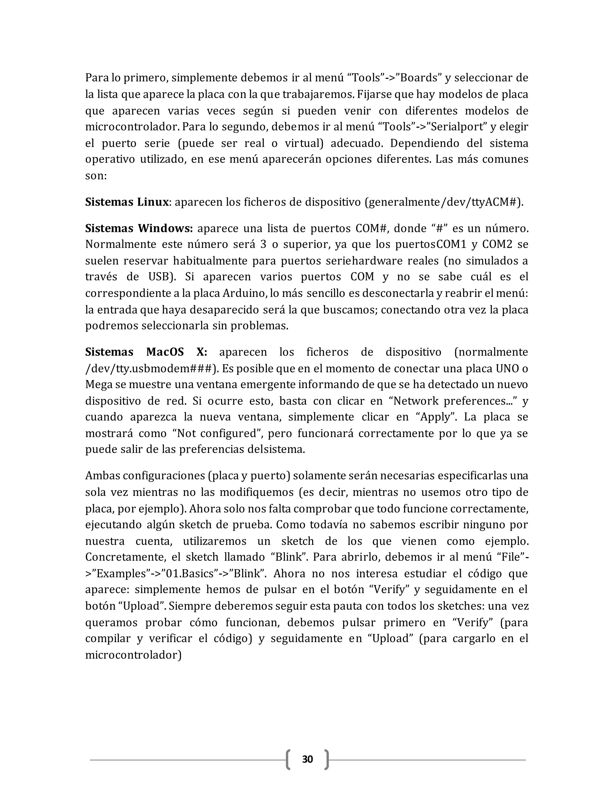 30
Para lo primero, simplemente debemos ir al menú “Tools”->”Boards” y seleccionar de
la lista que aparece la placa con la que trabajaremos. Fijarse que hay modelos de placa
que aparecen varias veces según si pueden venir con diferentes modelos de
microcontrolador. Para lo segundo, debemos ir al menú “Tools”->”Serialport” y elegir
el puerto serie (puede ser real o virtual) adecuado. Dependiendo del sistema
operativo utilizado, en ese menú aparecerán opciones diferentes. Las más comunes
son:
Sistemas Linux: aparecen los ficheros de dispositivo (generalmente/dev/ttyACM#).
Sistemas Windows: aparece una lista de puertos COM#, donde “#” es un número.
Normalmente este número será 3 o superior, ya que los puertosCOM1 y COM2 se
suelen reservar habitualmente para puertos seriehardware reales (no simulados a
través de USB). Si aparecen varios puertos COM y no se sabe cuál es el
correspondiente a la placa Arduino, lo más sencillo es desconectarla y reabrir el menú:
la entrada que haya desaparecido será la que buscamos; conectando otra vez la placa
podremos seleccionarla sin problemas.
Sistemas MacOS X: aparecen los ficheros de dispositivo (normalmente
/dev/tty.usbmodem###). Es posible que en el momento de conectar una placa UNO o
Mega se muestre una ventana emergente informando de que se ha detectado un nuevo
dispositivo de red. Si ocurre esto, basta con clicar en “Network preferences...” y
cuando aparezca la nueva ventana, simplemente clicar en “Apply”. La placa se
mostrará como “Not configured”, pero funcionará correctamente por lo que ya se
puede salir de las preferencias delsistema.
Ambas configuraciones (placa y puerto) solamente serán necesarias especificarlas una
sola vez mientras no las modifiquemos (es decir, mientras no usemos otro tipo de
placa, por ejemplo). Ahora solo nos falta comprobar que todo funcione correctamente,
ejecutando algún sketch de prueba. Como todavía no sabemos escribir ninguno por
nuestra cuenta, utilizaremos un sketch de los que vienen como ejemplo.
Concretamente, el sketch llamado “Blink”. Para abrirlo, debemos ir al menú “File”-
>”Examples”->”01.Basics”->”Blink”. Ahora no nos interesa estudiar el código que
aparece: simplemente hemos de pulsar en el botón “Verify” y seguidamente en el
botón “Upload”. Siempre deberemos seguir esta pauta con todos los sketches: una vez
queramos probar cómo funcionan, debemos pulsar primero en “Verify” (para
compilar y verificar el código) y seguidamente en “Upload” (para cargarlo en el
microcontrolador)
 