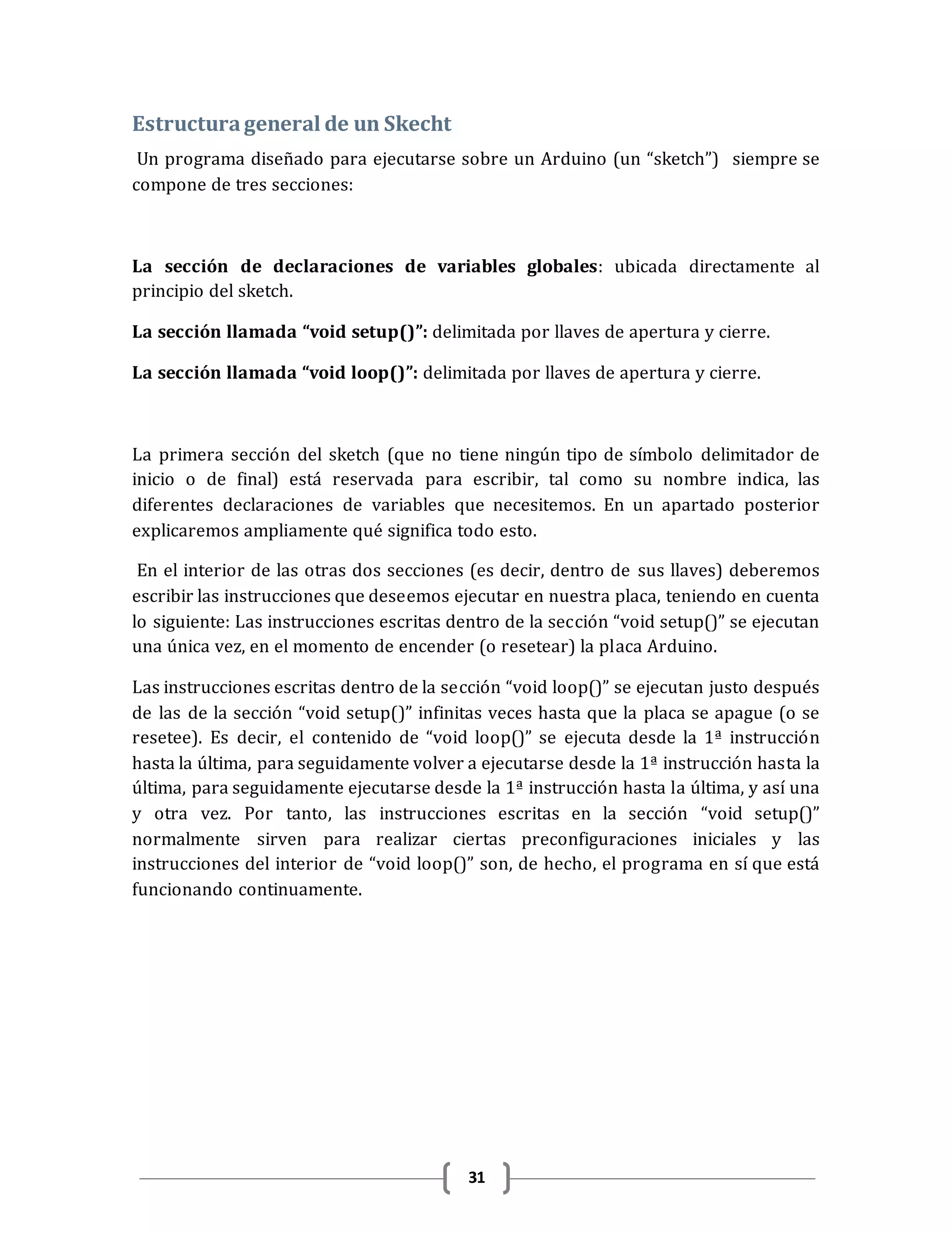 31
Estructurageneral de un Skecht
Un programa diseñado para ejecutarse sobre un Arduino (un “sketch”) siempre se
compone de tres secciones:
La sección de declaraciones de variables globales: ubicada directamente al
principio del sketch.
La sección llamada “void setup()”: delimitada por llaves de apertura y cierre.
La sección llamada “void loop()”: delimitada por llaves de apertura y cierre.
La primera sección del sketch (que no tiene ningún tipo de símbolo delimitador de
inicio o de final) está reservada para escribir, tal como su nombre indica, las
diferentes declaraciones de variables que necesitemos. En un apartado posterior
explicaremos ampliamente qué significa todo esto.
En el interior de las otras dos secciones (es decir, dentro de sus llaves) deberemos
escribir las instrucciones que deseemos ejecutar en nuestra placa, teniendo en cuenta
lo siguiente: Las instrucciones escritas dentro de la sección “void setup()” se ejecutan
una única vez, en el momento de encender (o resetear) la placa Arduino.
Las instrucciones escritas dentro de la sección “void loop()” se ejecutan justo después
de las de la sección “void setup()” infinitas veces hasta que la placa se apague (o se
resetee). Es decir, el contenido de “void loop()” se ejecuta desde la 1ª instrucción
hasta la última, para seguidamente volver a ejecutarse desde la 1ª instrucción hasta la
última, para seguidamente ejecutarse desde la 1ª instrucción hasta la última, y así una
y otra vez. Por tanto, las instrucciones escritas en la sección “void setup()”
normalmente sirven para realizar ciertas preconfiguraciones iniciales y las
instrucciones del interior de “void loop()” son, de hecho, el programa en sí que está
funcionando continuamente.
 