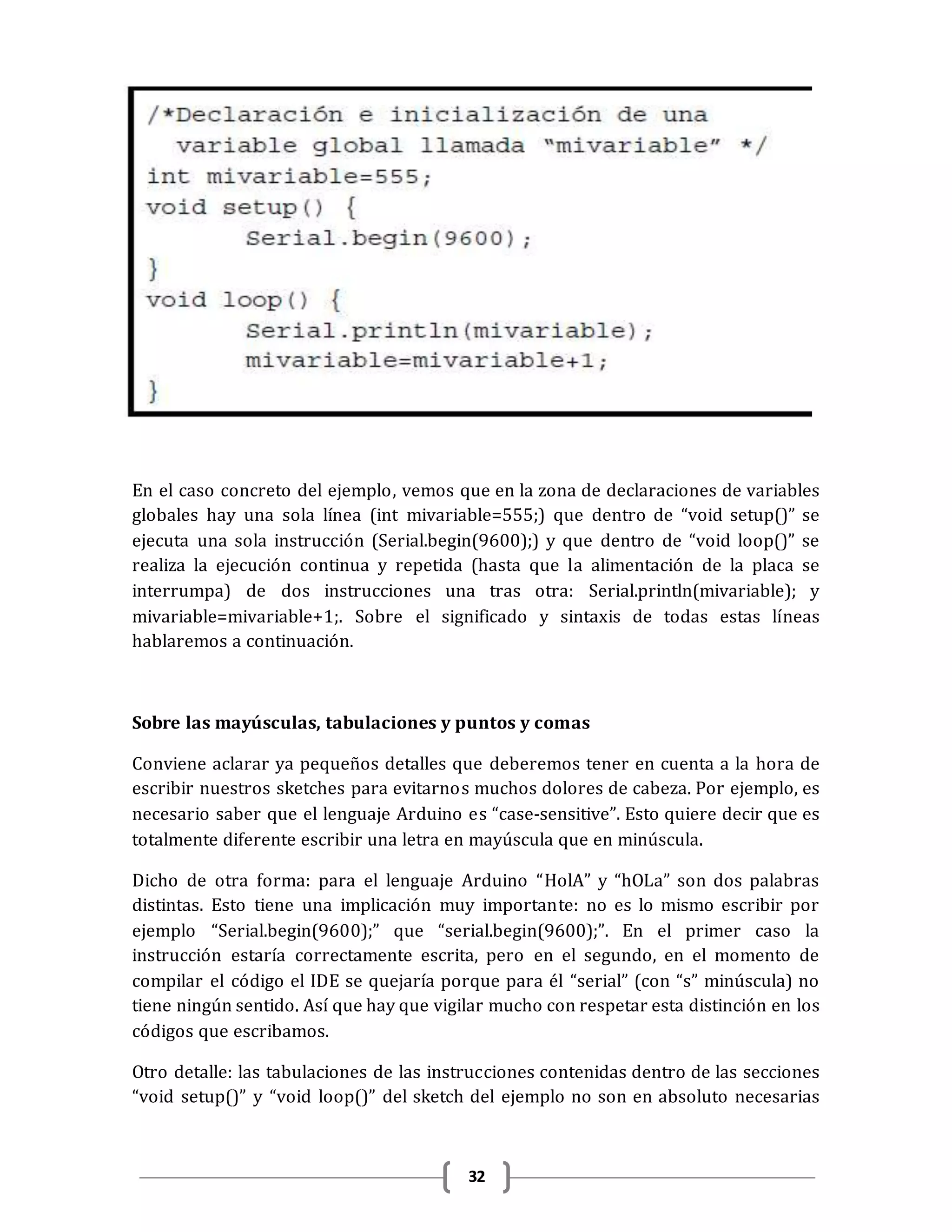 32
En el caso concreto del ejemplo, vemos que en la zona de declaraciones de variables
globales hay una sola línea (int mivariable=555;) que dentro de “void setup()” se
ejecuta una sola instrucción (Serial.begin(9600);) y que dentro de “void loop()” se
realiza la ejecución continua y repetida (hasta que la alimentación de la placa se
interrumpa) de dos instrucciones una tras otra: Serial.println(mivariable); y
mivariable=mivariable+1;. Sobre el significado y sintaxis de todas estas líneas
hablaremos a continuación.
Sobre las mayúsculas, tabulaciones y puntos y comas
Conviene aclarar ya pequeños detalles que deberemos tener en cuenta a la hora de
escribir nuestros sketches para evitarnos muchos dolores de cabeza. Por ejemplo, es
necesario saber que el lenguaje Arduino es “case-sensitive”. Esto quiere decir que es
totalmente diferente escribir una letra en mayúscula que en minúscula.
Dicho de otra forma: para el lenguaje Arduino “HolA” y “hOLa” son dos palabras
distintas. Esto tiene una implicación muy importante: no es lo mismo escribir por
ejemplo “Serial.begin(9600);” que “serial.begin(9600);”. En el primer caso la
instrucción estaría correctamente escrita, pero en el segundo, en el momento de
compilar el código el IDE se quejaría porque para él “serial” (con “s” minúscula) no
tiene ningún sentido. Así que hay que vigilar mucho con respetar esta distinción en los
códigos que escribamos.
Otro detalle: las tabulaciones de las instrucciones contenidas dentro de las secciones
“void setup()” y “void loop()” del sketch del ejemplo no son en absoluto necesarias
 