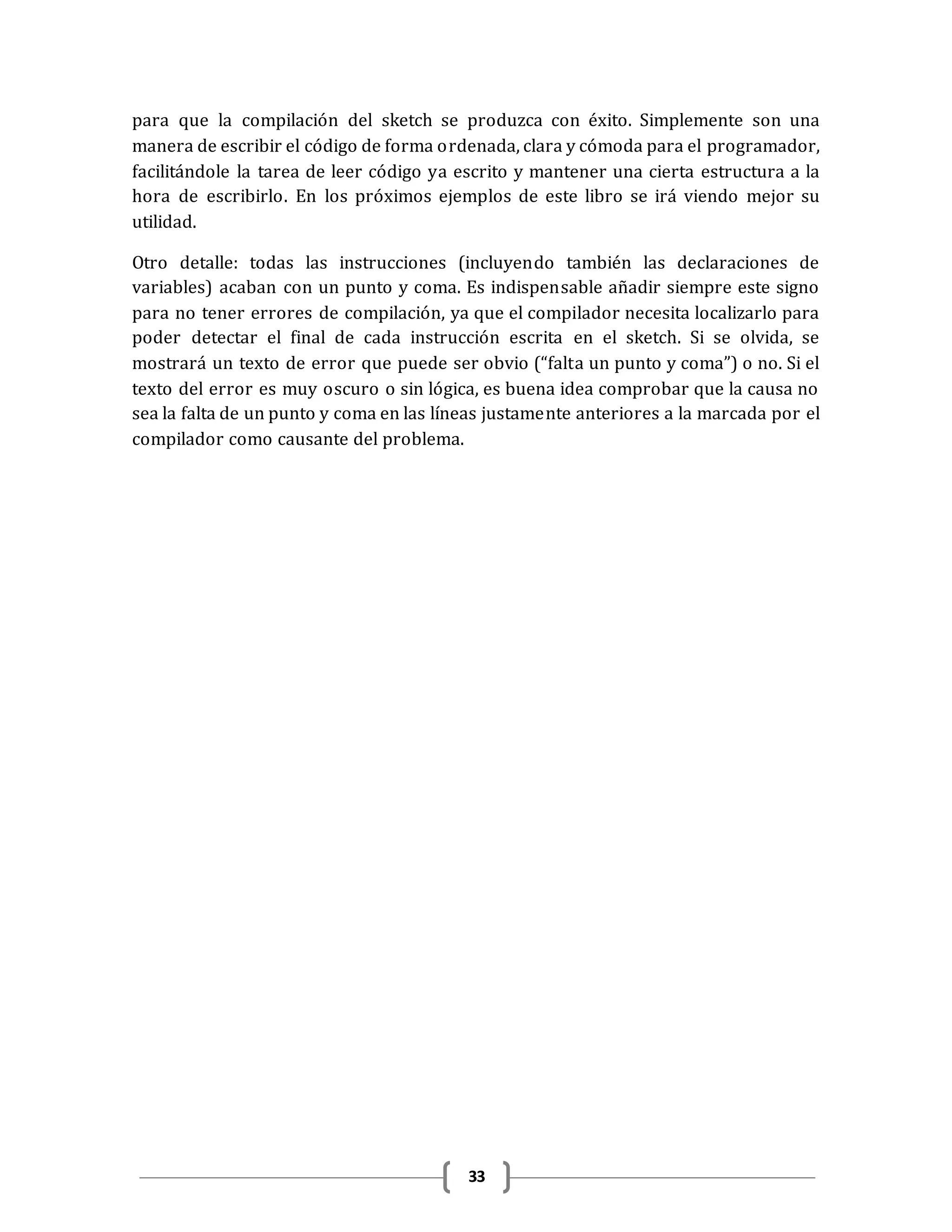 33
para que la compilación del sketch se produzca con éxito. Simplemente son una
manera de escribir el código de forma ordenada, clara y cómoda para el programador,
facilitándole la tarea de leer código ya escrito y mantener una cierta estructura a la
hora de escribirlo. En los próximos ejemplos de este libro se irá viendo mejor su
utilidad.
Otro detalle: todas las instrucciones (incluyendo también las declaraciones de
variables) acaban con un punto y coma. Es indispensable añadir siempre este signo
para no tener errores de compilación, ya que el compilador necesita localizarlo para
poder detectar el final de cada instrucción escrita en el sketch. Si se olvida, se
mostrará un texto de error que puede ser obvio (“falta un punto y coma”) o no. Si el
texto del error es muy oscuro o sin lógica, es buena idea comprobar que la causa no
sea la falta de un punto y coma en las líneas justamente anteriores a la marcada por el
compilador como causante del problema.
 