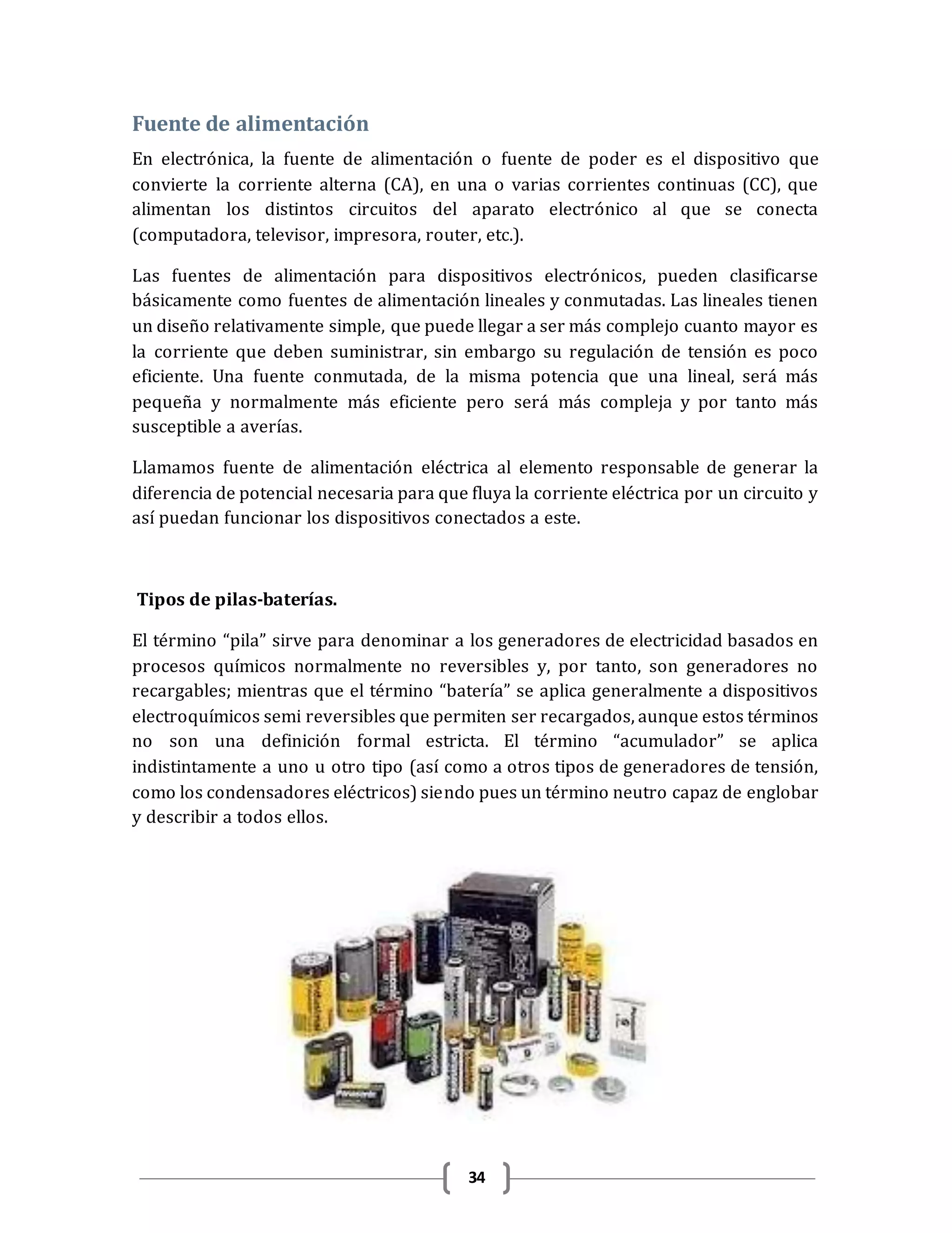 34
Fuente de alimentación
En electrónica, la fuente de alimentación o fuente de poder es el dispositivo que
convierte la corriente alterna (CA), en una o varias corrientes continuas (CC), que
alimentan los distintos circuitos del aparato electrónico al que se conecta
(computadora, televisor, impresora, router, etc.).
Las fuentes de alimentación para dispositivos electrónicos, pueden clasificarse
básicamente como fuentes de alimentación lineales y conmutadas. Las lineales tienen
un diseño relativamente simple, que puede llegar a ser más complejo cuanto mayor es
la corriente que deben suministrar, sin embargo su regulación de tensión es poco
eficiente. Una fuente conmutada, de la misma potencia que una lineal, será más
pequeña y normalmente más eficiente pero será más compleja y por tanto más
susceptible a averías.
Llamamos fuente de alimentación eléctrica al elemento responsable de generar la
diferencia de potencial necesaria para que fluya la corriente eléctrica por un circuito y
así puedan funcionar los dispositivos conectados a este.
Tipos de pilas-baterías.
El término “pila” sirve para denominar a los generadores de electricidad basados en
procesos químicos normalmente no reversibles y, por tanto, son generadores no
recargables; mientras que el término “batería” se aplica generalmente a dispositivos
electroquímicos semi reversibles que permiten ser recargados, aunque estos términos
no son una definición formal estricta. El término “acumulador” se aplica
indistintamente a uno u otro tipo (así como a otros tipos de generadores de tensión,
como los condensadores eléctricos) siendo pues un término neutro capaz de englobar
y describir a todos ellos.
 