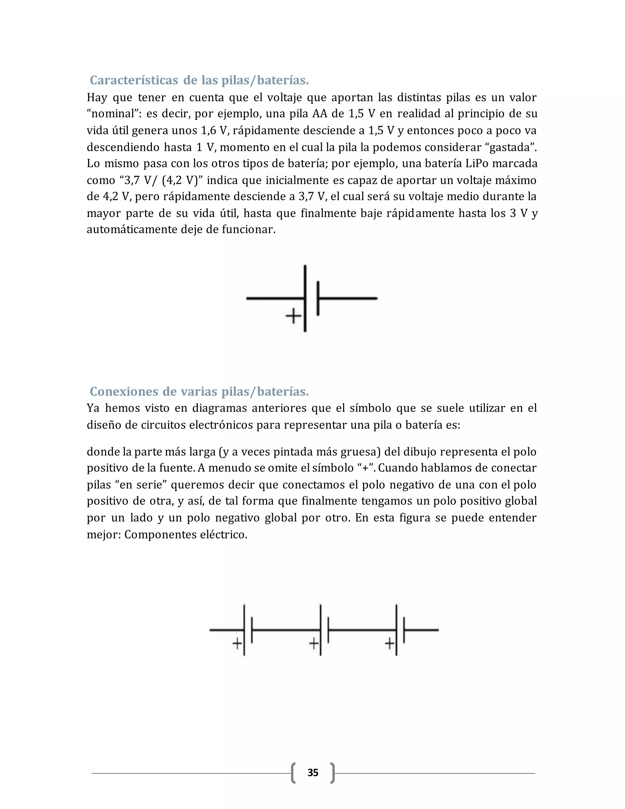 35
Características de las pilas/baterías.
Hay que tener en cuenta que el voltaje que aportan las distintas pilas es un valor
“nominal”: es decir, por ejemplo, una pila AA de 1,5 V en realidad al principio de su
vida útil genera unos 1,6 V, rápidamente desciende a 1,5 V y entonces poco a poco va
descendiendo hasta 1 V, momento en el cual la pila la podemos considerar “gastada”.
Lo mismo pasa con los otros tipos de batería; por ejemplo, una batería LiPo marcada
como “3,7 V/ (4,2 V)” indica que inicialmente es capaz de aportar un voltaje máximo
de 4,2 V, pero rápidamente desciende a 3,7 V, el cual será su voltaje medio durante la
mayor parte de su vida útil, hasta que finalmente baje rápidamente hasta los 3 V y
automáticamente deje de funcionar.
Conexiones de varias pilas/baterías.
Ya hemos visto en diagramas anteriores que el símbolo que se suele utilizar en el
diseño de circuitos electrónicos para representar una pila o batería es:
donde la parte más larga (y a veces pintada más gruesa) del dibujo representa el polo
positivo de la fuente. A menudo se omite el símbolo “+”. Cuando hablamos de conectar
pilas “en serie” queremos decir que conectamos el polo negativo de una con el polo
positivo de otra, y así, de tal forma que finalmente tengamos un polo positivo global
por un lado y un polo negativo global por otro. En esta figura se puede entender
mejor: Componentes eléctrico.
 