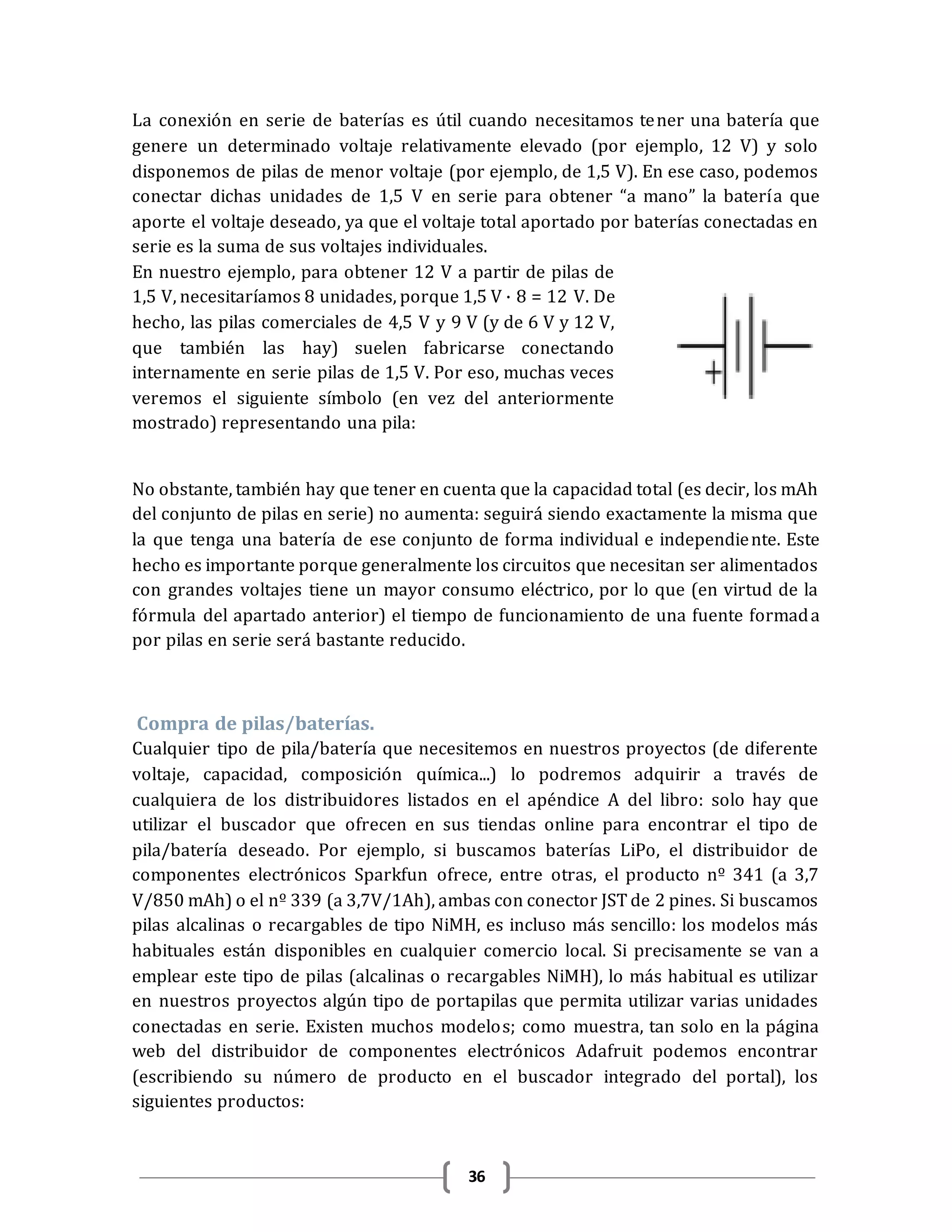 36
La conexión en serie de baterías es útil cuando necesitamos tener una batería que
genere un determinado voltaje relativamente elevado (por ejemplo, 12 V) y solo
disponemos de pilas de menor voltaje (por ejemplo, de 1,5 V). En ese caso, podemos
conectar dichas unidades de 1,5 V en serie para obtener “a mano” la batería que
aporte el voltaje deseado, ya que el voltaje total aportado por baterías conectadas en
serie es la suma de sus voltajes individuales.
En nuestro ejemplo, para obtener 12 V a partir de pilas de
1,5 V, necesitaríamos 8 unidades, porque 1,5 V · 8 = 12 V. De
hecho, las pilas comerciales de 4,5 V y 9 V (y de 6 V y 12 V,
que también las hay) suelen fabricarse conectando
internamente en serie pilas de 1,5 V. Por eso, muchas veces
veremos el siguiente símbolo (en vez del anteriormente
mostrado) representando una pila:
No obstante, también hay que tener en cuenta que la capacidad total (es decir, los mAh
del conjunto de pilas en serie) no aumenta: seguirá siendo exactamente la misma que
la que tenga una batería de ese conjunto de forma individual e independiente. Este
hecho es importante porque generalmente los circuitos que necesitan ser alimentados
con grandes voltajes tiene un mayor consumo eléctrico, por lo que (en virtud de la
fórmula del apartado anterior) el tiempo de funcionamiento de una fuente formada
por pilas en serie será bastante reducido.
Compra de pilas/baterías.
Cualquier tipo de pila/batería que necesitemos en nuestros proyectos (de diferente
voltaje, capacidad, composición química...) lo podremos adquirir a través de
cualquiera de los distribuidores listados en el apéndice A del libro: solo hay que
utilizar el buscador que ofrecen en sus tiendas online para encontrar el tipo de
pila/batería deseado. Por ejemplo, si buscamos baterías LiPo, el distribuidor de
componentes electrónicos Sparkfun ofrece, entre otras, el producto nº 341 (a 3,7
V/850 mAh) o el nº 339 (a 3,7V/1Ah), ambas con conector JST de 2 pines. Si buscamos
pilas alcalinas o recargables de tipo NiMH, es incluso más sencillo: los modelos más
habituales están disponibles en cualquier comercio local. Si precisamente se van a
emplear este tipo de pilas (alcalinas o recargables NiMH), lo más habitual es utilizar
en nuestros proyectos algún tipo de portapilas que permita utilizar varias unidades
conectadas en serie. Existen muchos modelos; como muestra, tan solo en la página
web del distribuidor de componentes electrónicos Adafruit podemos encontrar
(escribiendo su número de producto en el buscador integrado del portal), los
siguientes productos:
 
