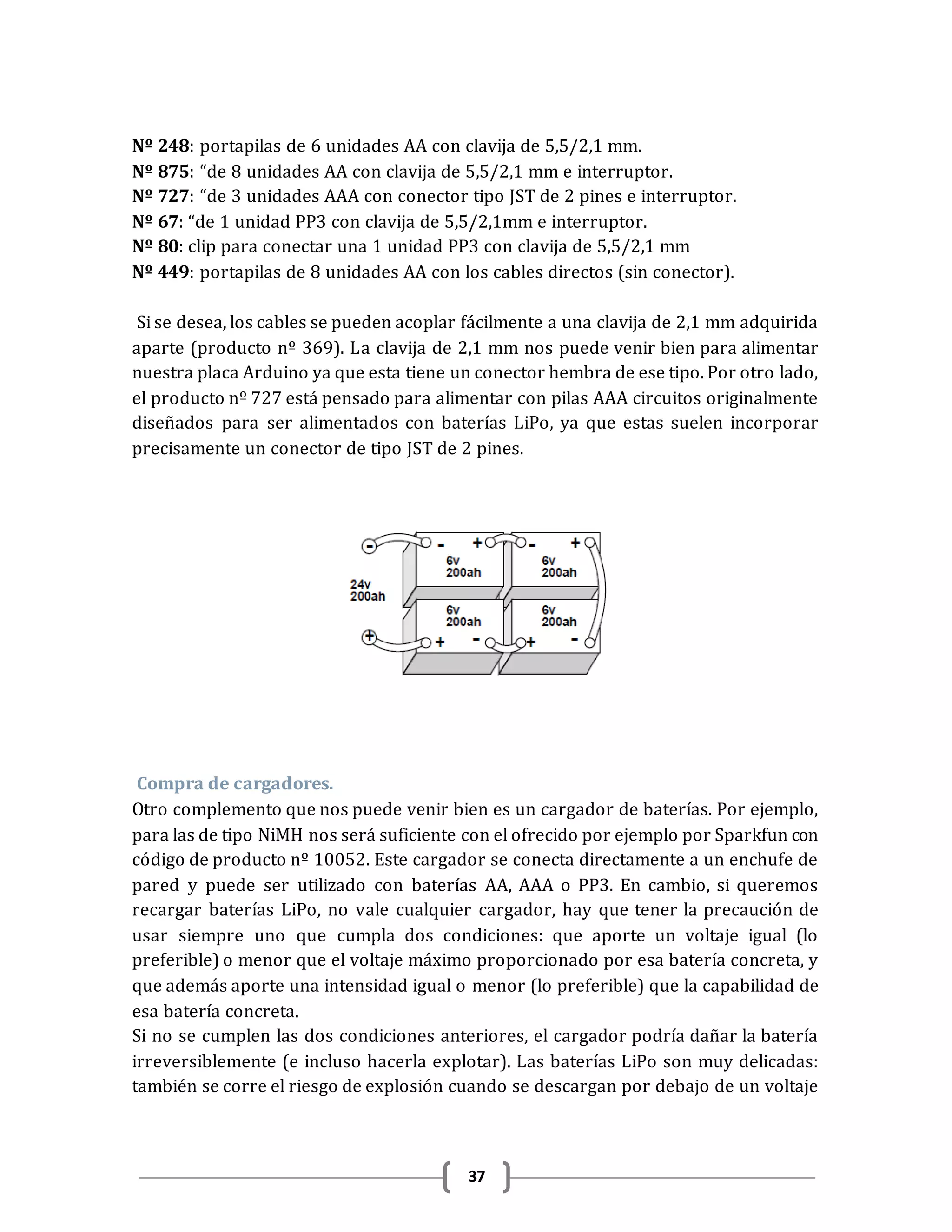 37
Nº 248: portapilas de 6 unidades AA con clavija de 5,5/2,1 mm.
Nº 875: “de 8 unidades AA con clavija de 5,5/2,1 mm e interruptor.
Nº 727: “de 3 unidades AAA con conector tipo JST de 2 pines e interruptor.
Nº 67: “de 1 unidad PP3 con clavija de 5,5/2,1mm e interruptor.
Nº 80: clip para conectar una 1 unidad PP3 con clavija de 5,5/2,1 mm
Nº 449: portapilas de 8 unidades AA con los cables directos (sin conector).
Si se desea, los cables se pueden acoplar fácilmente a una clavija de 2,1 mm adquirida
aparte (producto nº 369). La clavija de 2,1 mm nos puede venir bien para alimentar
nuestra placa Arduino ya que esta tiene un conector hembra de ese tipo. Por otro lado,
el producto nº 727 está pensado para alimentar con pilas AAA circuitos originalmente
diseñados para ser alimentados con baterías LiPo, ya que estas suelen incorporar
precisamente un conector de tipo JST de 2 pines.
Compra de cargadores.
Otro complemento que nos puede venir bien es un cargador de baterías. Por ejemplo,
para las de tipo NiMH nos será suficiente con el ofrecido por ejemplo por Sparkfun con
código de producto nº 10052. Este cargador se conecta directamente a un enchufe de
pared y puede ser utilizado con baterías AA, AAA o PP3. En cambio, si queremos
recargar baterías LiPo, no vale cualquier cargador, hay que tener la precaución de
usar siempre uno que cumpla dos condiciones: que aporte un voltaje igual (lo
preferible) o menor que el voltaje máximo proporcionado por esa batería concreta, y
que además aporte una intensidad igual o menor (lo preferible) que la capabilidad de
esa batería concreta.
Si no se cumplen las dos condiciones anteriores, el cargador podría dañar la batería
irreversiblemente (e incluso hacerla explotar). Las baterías LiPo son muy delicadas:
también se corre el riesgo de explosión cuando se descargan por debajo de un voltaje
 