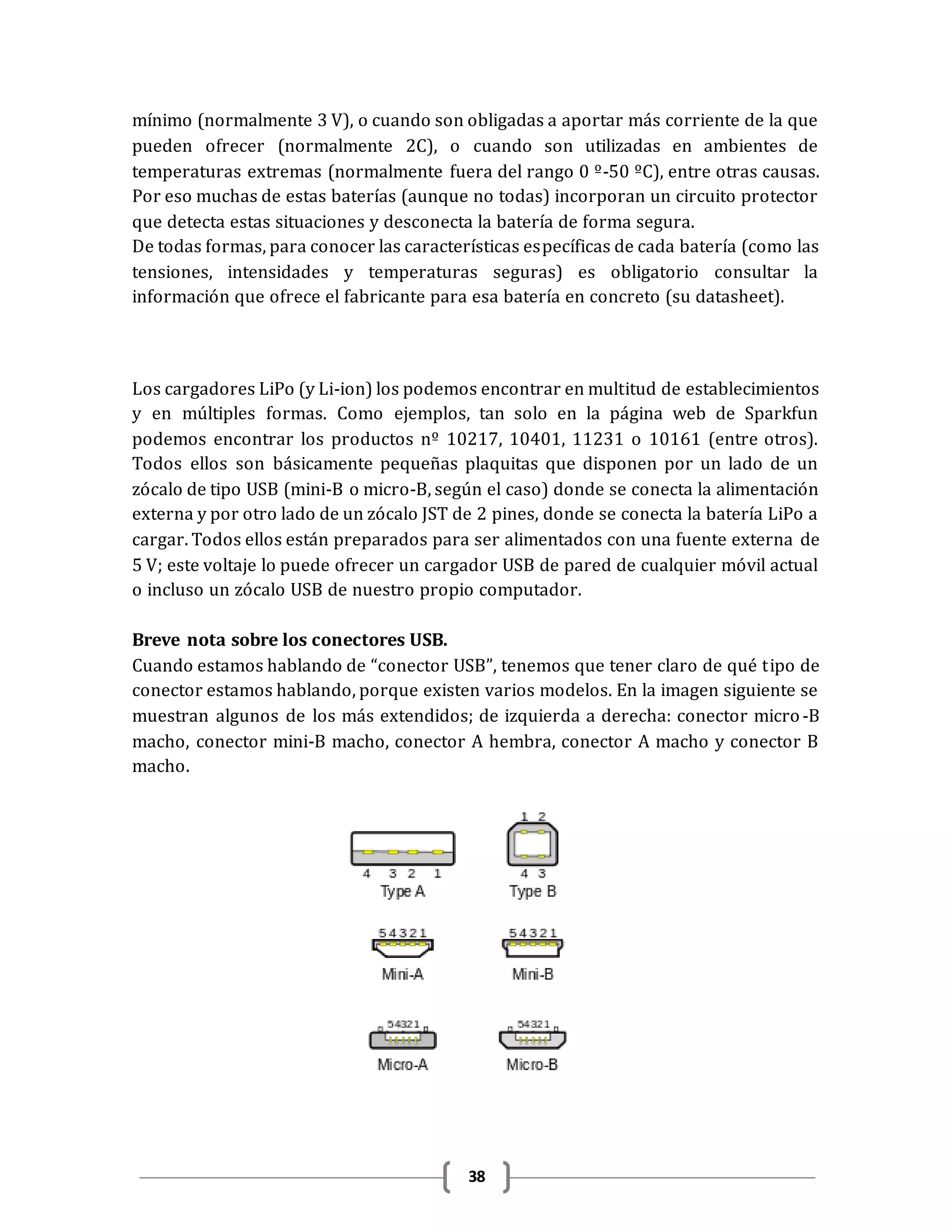 38
mínimo (normalmente 3 V), o cuando son obligadas a aportar más corriente de la que
pueden ofrecer (normalmente 2C), o cuando son utilizadas en ambientes de
temperaturas extremas (normalmente fuera del rango 0 º-50 ºC), entre otras causas.
Por eso muchas de estas baterías (aunque no todas) incorporan un circuito protector
que detecta estas situaciones y desconecta la batería de forma segura.
De todas formas, para conocer las características específicas de cada batería (como las
tensiones, intensidades y temperaturas seguras) es obligatorio consultar la
información que ofrece el fabricante para esa batería en concreto (su datasheet).
Los cargadores LiPo (y Li-ion) los podemos encontrar en multitud de establecimientos
y en múltiples formas. Como ejemplos, tan solo en la página web de Sparkfun
podemos encontrar los productos nº 10217, 10401, 11231 o 10161 (entre otros).
Todos ellos son básicamente pequeñas plaquitas que disponen por un lado de un
zócalo de tipo USB (mini-B o micro-B, según el caso) donde se conecta la alimentación
externa y por otro lado de un zócalo JST de 2 pines, donde se conecta la batería LiPo a
cargar. Todos ellos están preparados para ser alimentados con una fuente externa de
5 V; este voltaje lo puede ofrecer un cargador USB de pared de cualquier móvil actual
o incluso un zócalo USB de nuestro propio computador.
Breve nota sobre los conectores USB.
Cuando estamos hablando de “conector USB”, tenemos que tener claro de qué tipo de
conector estamos hablando, porque existen varios modelos. En la imagen siguiente se
muestran algunos de los más extendidos; de izquierda a derecha: conector micro-B
macho, conector mini-B macho, conector A hembra, conector A macho y conector B
macho.
 