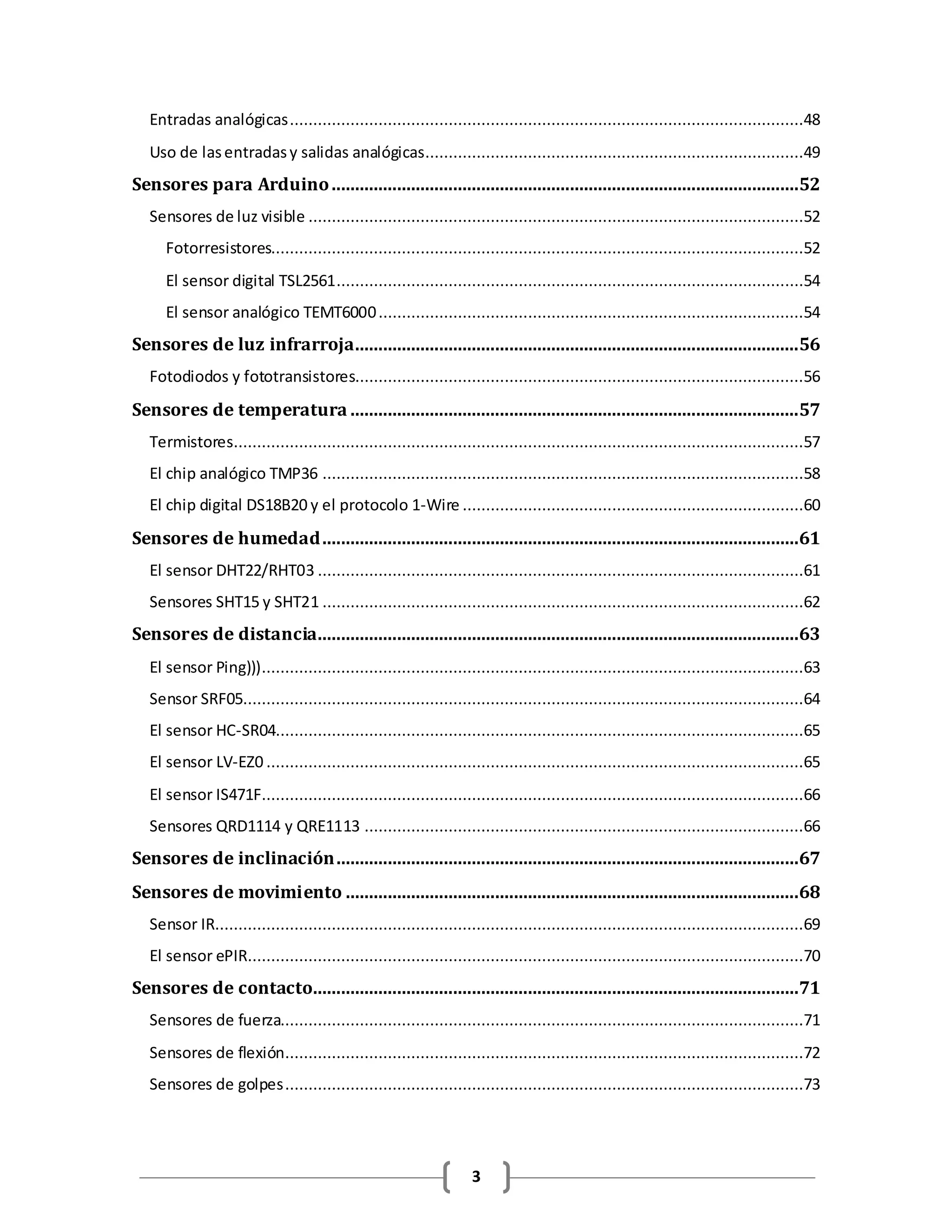 3
Entradas analógicas..............................................................................................................48
Uso de lasentradasy salidas analógicas.................................................................................49
Sensores para Arduino....................................................................................................52
Sensores de luz visible ..........................................................................................................52
Fotorresistores..................................................................................................................52
El sensor digital TSL2561....................................................................................................54
El sensor analógico TEMT6000...........................................................................................54
Sensores de luz infrarroja...............................................................................................56
Fotodiodos y fototransistores................................................................................................56
Sensores de temperatura ................................................................................................57
Termistores..........................................................................................................................57
El chip analógico TMP36 .......................................................................................................58
El chip digital DS18B20 y el protocolo 1-Wire .........................................................................60
Sensores de humedad......................................................................................................61
El sensor DHT22/RHT03 ........................................................................................................61
Sensores SHT15 y SHT21 .......................................................................................................62
Sensores de distancia.......................................................................................................63
El sensor Ping)))....................................................................................................................63
Sensor SRF05........................................................................................................................64
El sensor HC-SR04.................................................................................................................65
El sensor LV-EZ0 ...................................................................................................................65
El sensor IS471F....................................................................................................................66
Sensores QRD1114 y QRE1113 ..............................................................................................66
Sensores de inclinación...................................................................................................67
Sensores de movimiento .................................................................................................68
Sensor IR..............................................................................................................................69
El sensor ePIR.......................................................................................................................70
Sensores de contacto........................................................................................................71
Sensores de fuerza................................................................................................................71
Sensores de flexión...............................................................................................................72
Sensores de golpes...............................................................................................................73
 