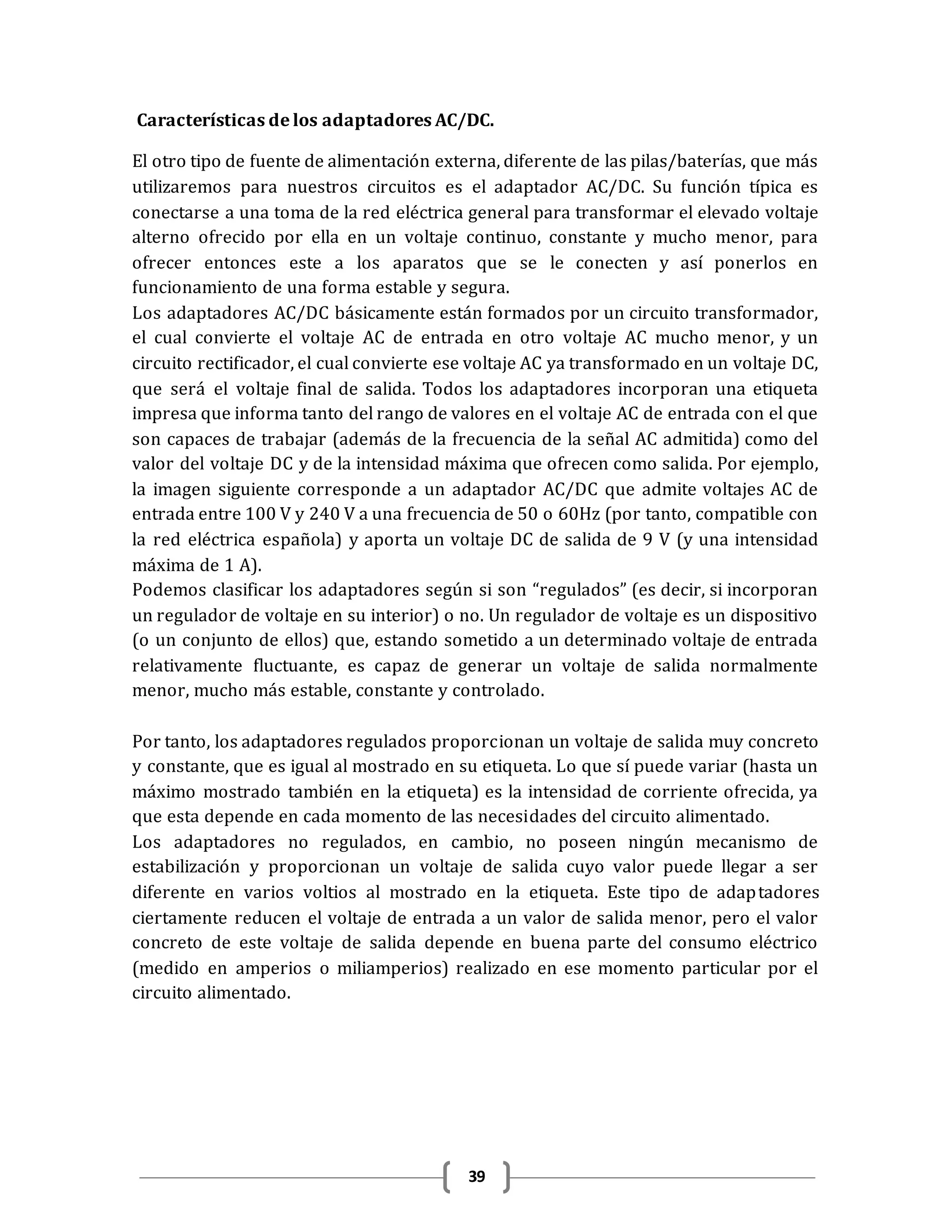39
Características de los adaptadores AC/DC.
El otro tipo de fuente de alimentación externa, diferente de las pilas/baterías, que más
utilizaremos para nuestros circuitos es el adaptador AC/DC. Su función típica es
conectarse a una toma de la red eléctrica general para transformar el elevado voltaje
alterno ofrecido por ella en un voltaje continuo, constante y mucho menor, para
ofrecer entonces este a los aparatos que se le conecten y así ponerlos en
funcionamiento de una forma estable y segura.
Los adaptadores AC/DC básicamente están formados por un circuito transformador,
el cual convierte el voltaje AC de entrada en otro voltaje AC mucho menor, y un
circuito rectificador, el cual convierte ese voltaje AC ya transformado en un voltaje DC,
que será el voltaje final de salida. Todos los adaptadores incorporan una etiqueta
impresa que informa tanto del rango de valores en el voltaje AC de entrada con el que
son capaces de trabajar (además de la frecuencia de la señal AC admitida) como del
valor del voltaje DC y de la intensidad máxima que ofrecen como salida. Por ejemplo,
la imagen siguiente corresponde a un adaptador AC/DC que admite voltajes AC de
entrada entre 100 V y 240 V a una frecuencia de 50 o 60Hz (por tanto, compatible con
la red eléctrica española) y aporta un voltaje DC de salida de 9 V (y una intensidad
máxima de 1 A).
Podemos clasificar los adaptadores según si son “regulados” (es decir, si incorporan
un regulador de voltaje en su interior) o no. Un regulador de voltaje es un dispositivo
(o un conjunto de ellos) que, estando sometido a un determinado voltaje de entrada
relativamente fluctuante, es capaz de generar un voltaje de salida normalmente
menor, mucho más estable, constante y controlado.
Por tanto, los adaptadores regulados proporcionan un voltaje de salida muy concreto
y constante, que es igual al mostrado en su etiqueta. Lo que sí puede variar (hasta un
máximo mostrado también en la etiqueta) es la intensidad de corriente ofrecida, ya
que esta depende en cada momento de las necesidades del circuito alimentado.
Los adaptadores no regulados, en cambio, no poseen ningún mecanismo de
estabilización y proporcionan un voltaje de salida cuyo valor puede llegar a ser
diferente en varios voltios al mostrado en la etiqueta. Este tipo de adaptadores
ciertamente reducen el voltaje de entrada a un valor de salida menor, pero el valor
concreto de este voltaje de salida depende en buena parte del consumo eléctrico
(medido en amperios o miliamperios) realizado en ese momento particular por el
circuito alimentado.
 
