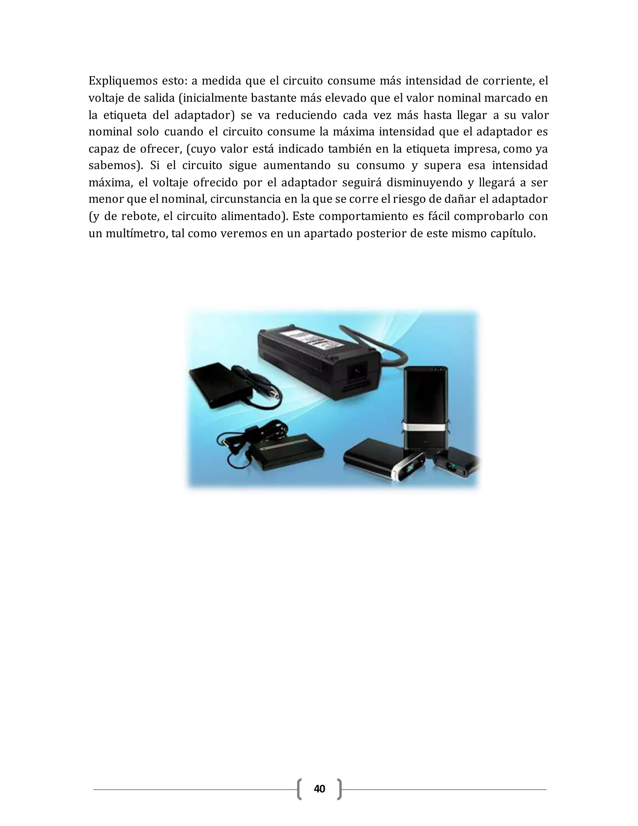 40
Expliquemos esto: a medida que el circuito consume más intensidad de corriente, el
voltaje de salida (inicialmente bastante más elevado que el valor nominal marcado en
la etiqueta del adaptador) se va reduciendo cada vez más hasta llegar a su valor
nominal solo cuando el circuito consume la máxima intensidad que el adaptador es
capaz de ofrecer, (cuyo valor está indicado también en la etiqueta impresa, como ya
sabemos). Si el circuito sigue aumentando su consumo y supera esa intensidad
máxima, el voltaje ofrecido por el adaptador seguirá disminuyendo y llegará a ser
menor que el nominal, circunstancia en la que se corre el riesgo de dañar el adaptador
(y de rebote, el circuito alimentado). Este comportamiento es fácil comprobarlo con
un multímetro, tal como veremos en un apartado posterior de este mismo capítulo.
 