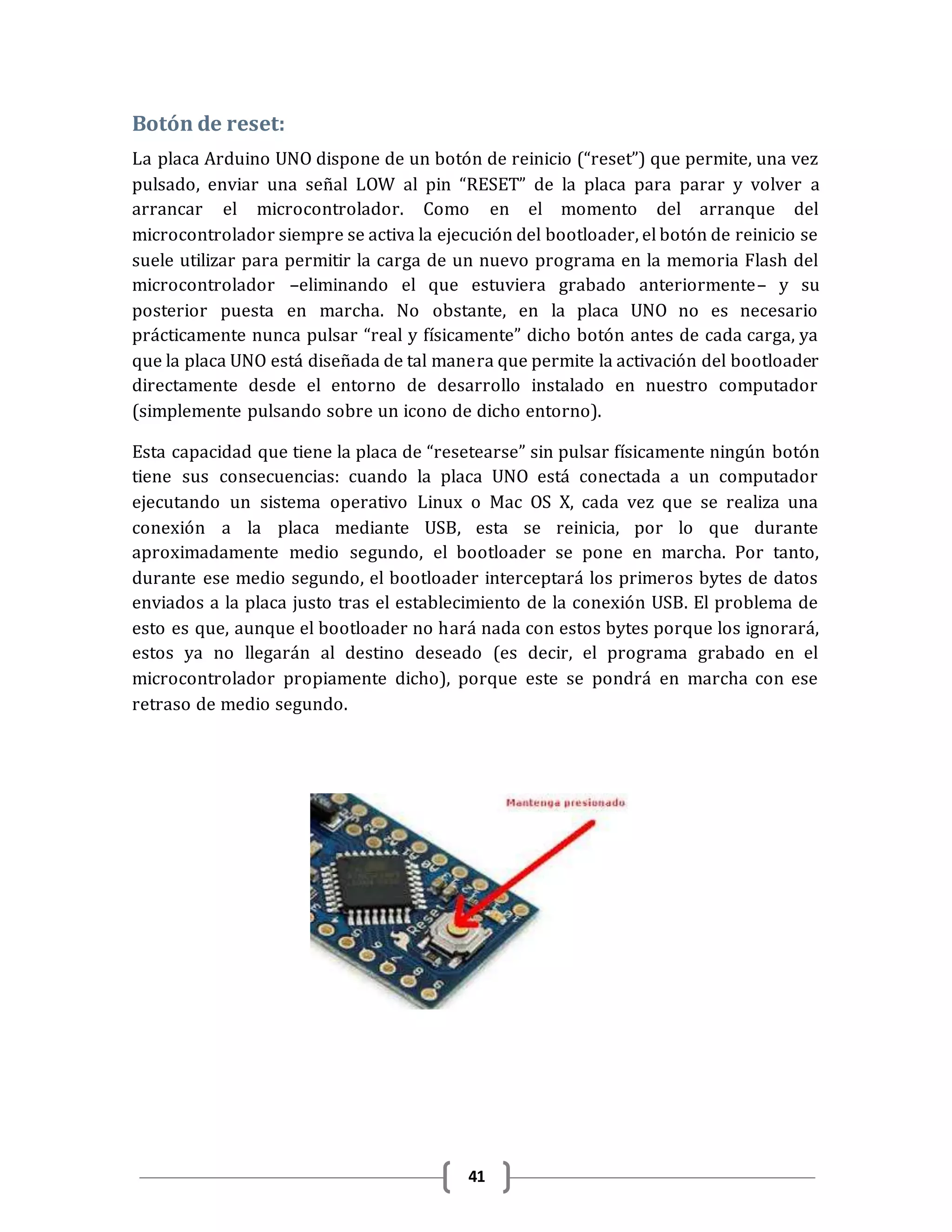 41
Botón de reset:
La placa Arduino UNO dispone de un botón de reinicio (“reset”) que permite, una vez
pulsado, enviar una señal LOW al pin “RESET” de la placa para parar y volver a
arrancar el microcontrolador. Como en el momento del arranque del
microcontrolador siempre se activa la ejecución del bootloader, el botón de reinicio se
suele utilizar para permitir la carga de un nuevo programa en la memoria Flash del
microcontrolador –eliminando el que estuviera grabado anteriormente– y su
posterior puesta en marcha. No obstante, en la placa UNO no es necesario
prácticamente nunca pulsar “real y físicamente” dicho botón antes de cada carga, ya
que la placa UNO está diseñada de tal manera que permite la activación del bootloader
directamente desde el entorno de desarrollo instalado en nuestro computador
(simplemente pulsando sobre un icono de dicho entorno).
Esta capacidad que tiene la placa de “resetearse” sin pulsar físicamente ningún botón
tiene sus consecuencias: cuando la placa UNO está conectada a un computador
ejecutando un sistema operativo Linux o Mac OS X, cada vez que se realiza una
conexión a la placa mediante USB, esta se reinicia, por lo que durante
aproximadamente medio segundo, el bootloader se pone en marcha. Por tanto,
durante ese medio segundo, el bootloader interceptará los primeros bytes de datos
enviados a la placa justo tras el establecimiento de la conexión USB. El problema de
esto es que, aunque el bootloader no hará nada con estos bytes porque los ignorará,
estos ya no llegarán al destino deseado (es decir, el programa grabado en el
microcontrolador propiamente dicho), porque este se pondrá en marcha con ese
retraso de medio segundo.
 