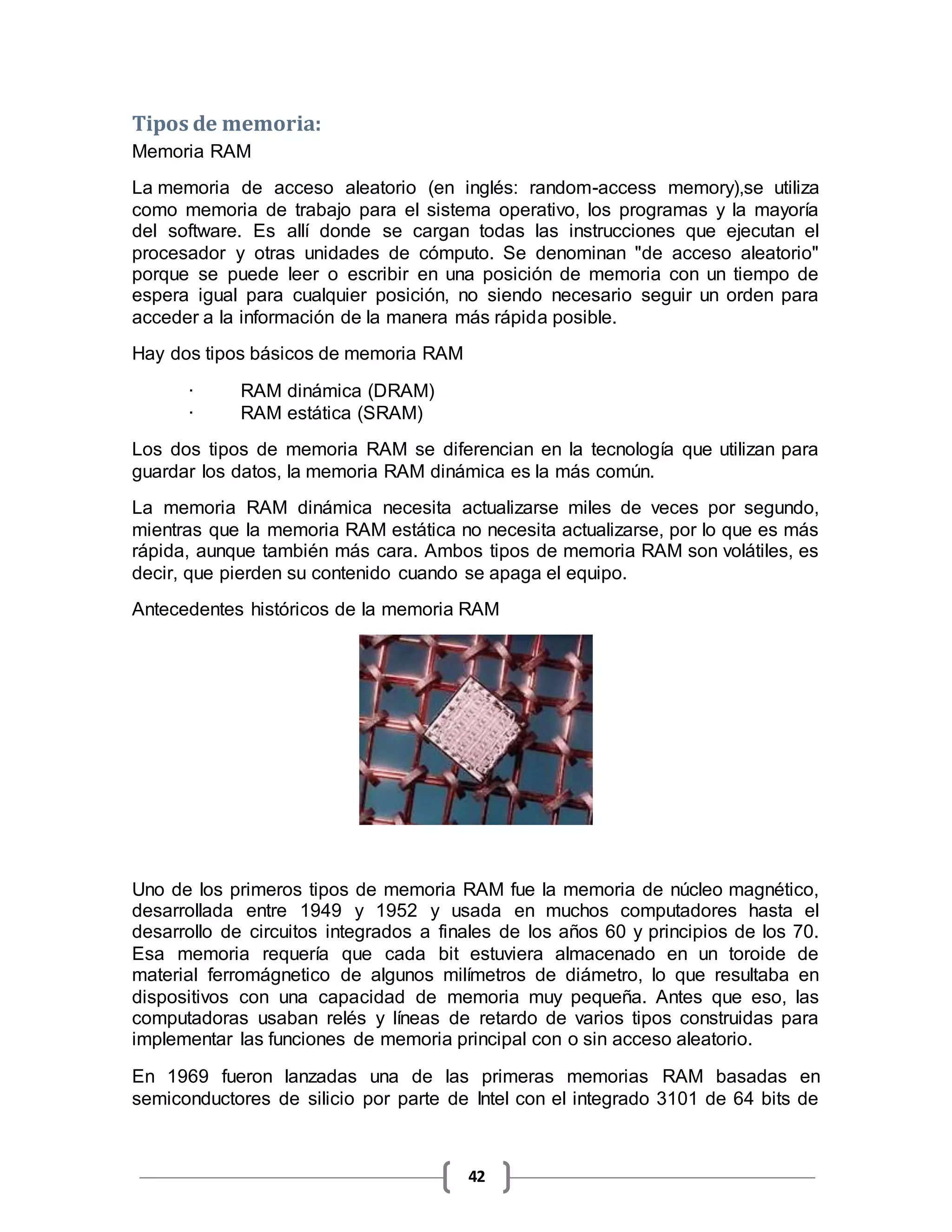 42
Tipos de memoria:
Memoria RAM
La memoria de acceso aleatorio (en inglés: random-access memory),se utiliza
como memoria de trabajo para el sistema operativo, los programas y la mayoría
del software. Es allí donde se cargan todas las instrucciones que ejecutan el
procesador y otras unidades de cómputo. Se denominan "de acceso aleatorio"
porque se puede leer o escribir en una posición de memoria con un tiempo de
espera igual para cualquier posición, no siendo necesario seguir un orden para
acceder a la información de la manera más rápida posible.
Hay dos tipos básicos de memoria RAM
· RAM dinámica (DRAM)
· RAM estática (SRAM)
Los dos tipos de memoria RAM se diferencian en la tecnología que utilizan para
guardar los datos, la memoria RAM dinámica es la más común.
La memoria RAM dinámica necesita actualizarse miles de veces por segundo,
mientras que la memoria RAM estática no necesita actualizarse, por lo que es más
rápida, aunque también más cara. Ambos tipos de memoria RAM son volátiles, es
decir, que pierden su contenido cuando se apaga el equipo.
Antecedentes históricos de la memoria RAM
Uno de los primeros tipos de memoria RAM fue la memoria de núcleo magnético,
desarrollada entre 1949 y 1952 y usada en muchos computadores hasta el
desarrollo de circuitos integrados a finales de los años 60 y principios de los 70.
Esa memoria requería que cada bit estuviera almacenado en un toroide de
material ferromágnetico de algunos milímetros de diámetro, lo que resultaba en
dispositivos con una capacidad de memoria muy pequeña. Antes que eso, las
computadoras usaban relés y líneas de retardo de varios tipos construidas para
implementar las funciones de memoria principal con o sin acceso aleatorio.
En 1969 fueron lanzadas una de las primeras memorias RAM basadas en
semiconductores de silicio por parte de Intel con el integrado 3101 de 64 bits de
 