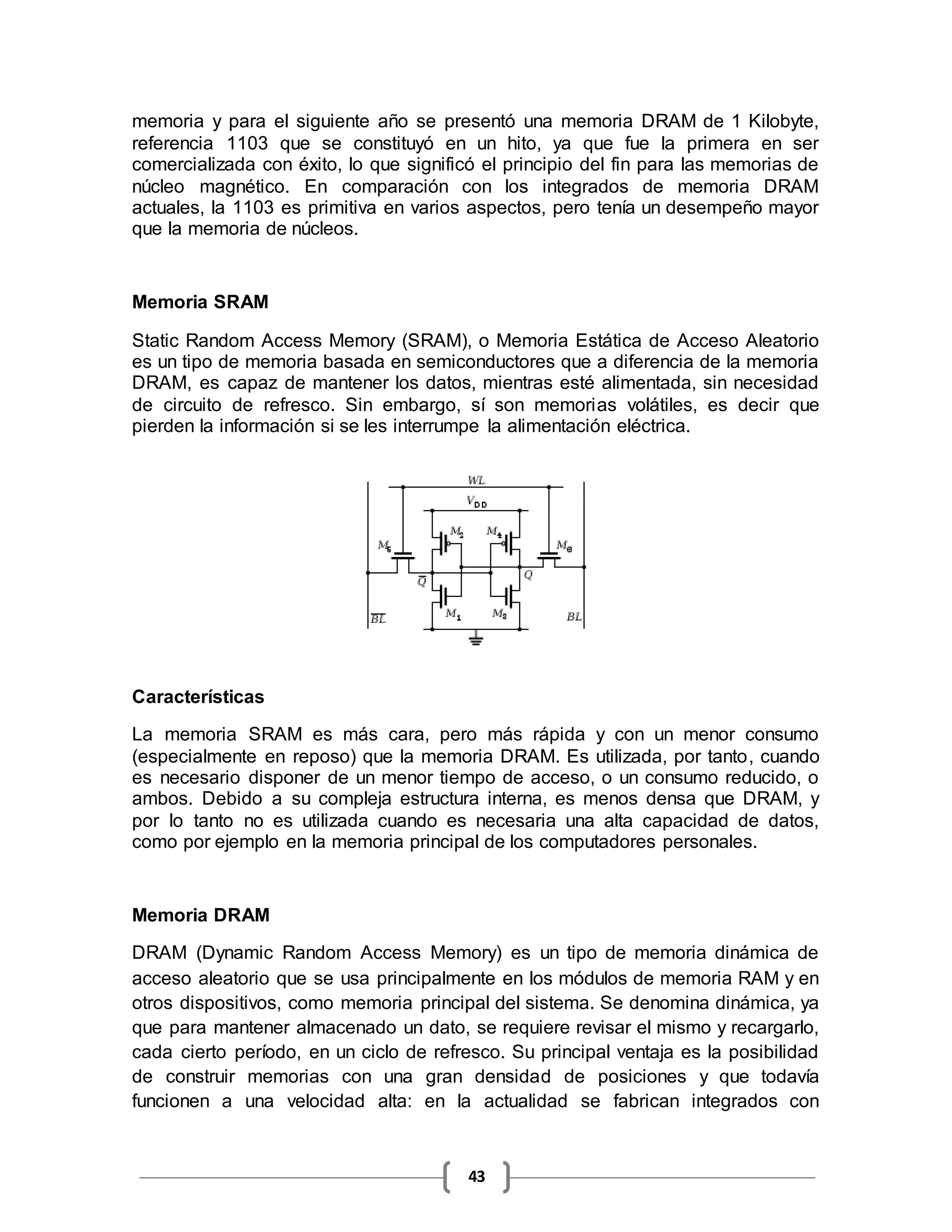 43
memoria y para el siguiente año se presentó una memoria DRAM de 1 Kilobyte,
referencia 1103 que se constituyó en un hito, ya que fue la primera en ser
comercializada con éxito, lo que significó el principio del fin para las memorias de
núcleo magnético. En comparación con los integrados de memoria DRAM
actuales, la 1103 es primitiva en varios aspectos, pero tenía un desempeño mayor
que la memoria de núcleos.
Memoria SRAM
Static Random Access Memory (SRAM), o Memoria Estática de Acceso Aleatorio
es un tipo de memoria basada en semiconductores que a diferencia de la memoria
DRAM, es capaz de mantener los datos, mientras esté alimentada, sin necesidad
de circuito de refresco. Sin embargo, sí son memorias volátiles, es decir que
pierden la información si se les interrumpe la alimentación eléctrica.
Características
La memoria SRAM es más cara, pero más rápida y con un menor consumo
(especialmente en reposo) que la memoria DRAM. Es utilizada, por tanto, cuando
es necesario disponer de un menor tiempo de acceso, o un consumo reducido, o
ambos. Debido a su compleja estructura interna, es menos densa que DRAM, y
por lo tanto no es utilizada cuando es necesaria una alta capacidad de datos,
como por ejemplo en la memoria principal de los computadores personales.
Memoria DRAM
DRAM (Dynamic Random Access Memory) es un tipo de memoria dinámica de
acceso aleatorio que se usa principalmente en los módulos de memoria RAM y en
otros dispositivos, como memoria principal del sistema. Se denomina dinámica, ya
que para mantener almacenado un dato, se requiere revisar el mismo y recargarlo,
cada cierto período, en un ciclo de refresco. Su principal ventaja es la posibilidad
de construir memorias con una gran densidad de posiciones y que todavía
funcionen a una velocidad alta: en la actualidad se fabrican integrados con
 