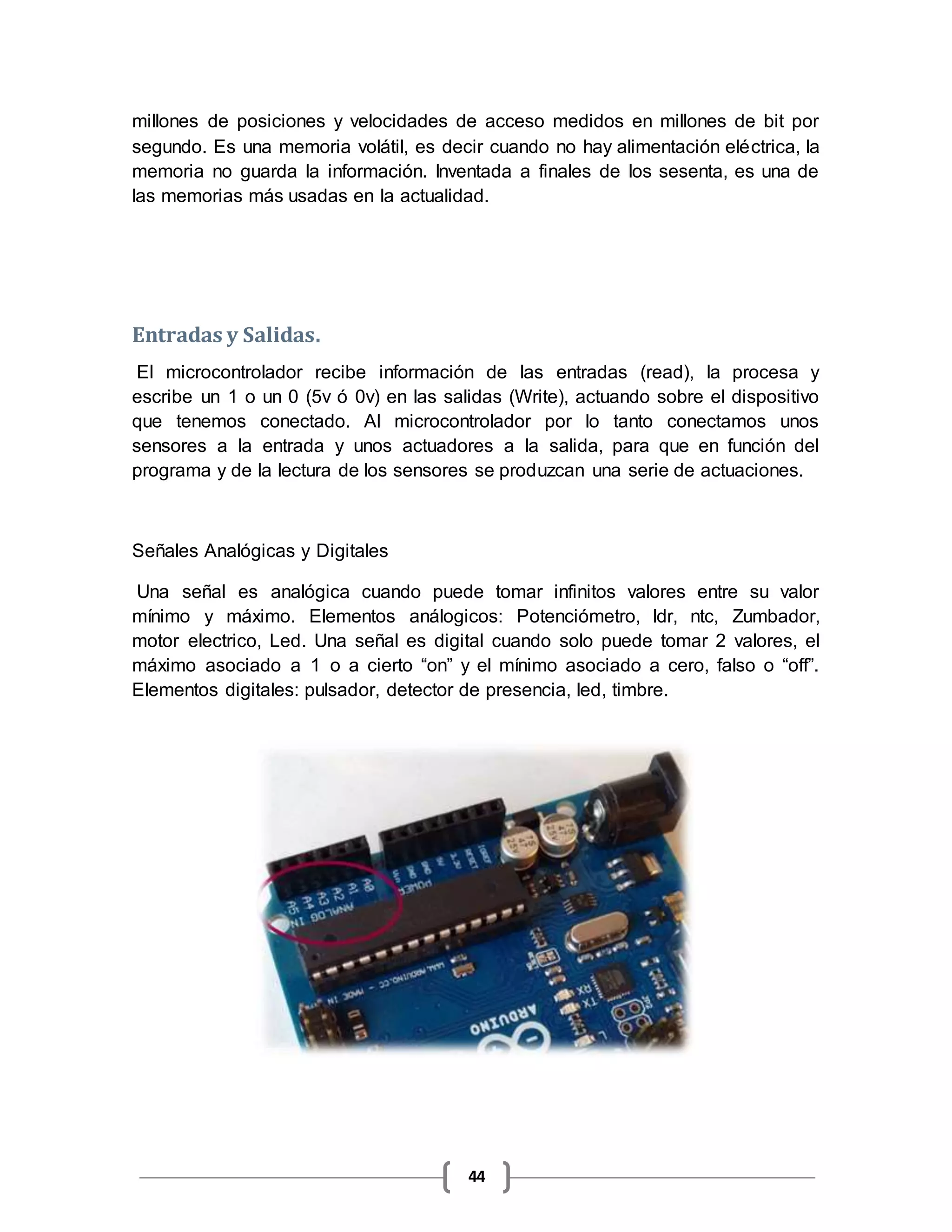 44
millones de posiciones y velocidades de acceso medidos en millones de bit por
segundo. Es una memoria volátil, es decir cuando no hay alimentación eléctrica, la
memoria no guarda la información. Inventada a finales de los sesenta, es una de
las memorias más usadas en la actualidad.
Entradas y Salidas.
El microcontrolador recibe información de las entradas (read), la procesa y
escribe un 1 o un 0 (5v ó 0v) en las salidas (Write), actuando sobre el dispositivo
que tenemos conectado. Al microcontrolador por lo tanto conectamos unos
sensores a la entrada y unos actuadores a la salida, para que en función del
programa y de la lectura de los sensores se produzcan una serie de actuaciones.
Señales Analógicas y Digitales
Una señal es analógica cuando puede tomar infinitos valores entre su valor
mínimo y máximo. Elementos análogicos: Potenciómetro, ldr, ntc, Zumbador,
motor electrico, Led. Una señal es digital cuando solo puede tomar 2 valores, el
máximo asociado a 1 o a cierto “on” y el mínimo asociado a cero, falso o “off”.
Elementos digitales: pulsador, detector de presencia, led, timbre.
 