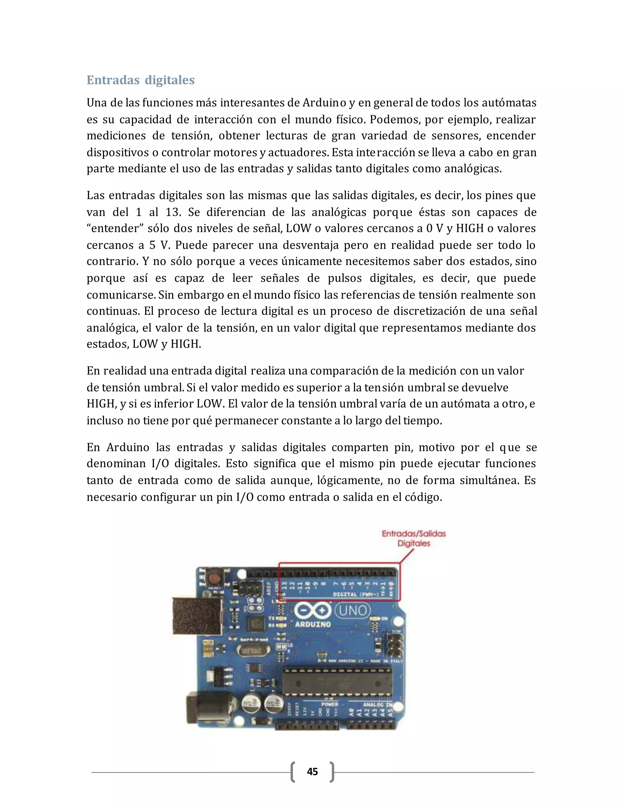45
Entradas digitales
Una de las funciones más interesantes de Arduino y en general de todos los autómatas
es su capacidad de interacción con el mundo físico. Podemos, por ejemplo, realizar
mediciones de tensión, obtener lecturas de gran variedad de sensores, encender
dispositivos o controlar motores y actuadores. Esta interacción se lleva a cabo en gran
parte mediante el uso de las entradas y salidas tanto digitales como analógicas.
Las entradas digitales son las mismas que las salidas digitales, es decir, los pines que
van del 1 al 13. Se diferencian de las analógicas porque éstas son capaces de
“entender” sólo dos niveles de señal, LOW o valores cercanos a 0 V y HIGH o valores
cercanos a 5 V. Puede parecer una desventaja pero en realidad puede ser todo lo
contrario. Y no sólo porque a veces únicamente necesitemos saber dos estados, sino
porque así es capaz de leer señales de pulsos digitales, es decir, que puede
comunicarse. Sin embargo en el mundo físico las referencias de tensión realmente son
continuas. El proceso de lectura digital es un proceso de discretización de una señal
analógica, el valor de la tensión, en un valor digital que representamos mediante dos
estados, LOW y HIGH.
En realidad una entrada digital realiza una comparación de la medición con un valor
de tensión umbral. Si el valor medido es superior a la tensión umbral se devuelve
HIGH, y si es inferior LOW. El valor de la tensión umbral varía de un autómata a otro, e
incluso no tiene por qué permanecer constante a lo largo del tiempo.
En Arduino las entradas y salidas digitales comparten pin, motivo por el que se
denominan I/O digitales. Esto significa que el mismo pin puede ejecutar funciones
tanto de entrada como de salida aunque, lógicamente, no de forma simultánea. Es
necesario configurar un pin I/O como entrada o salida en el código.
 