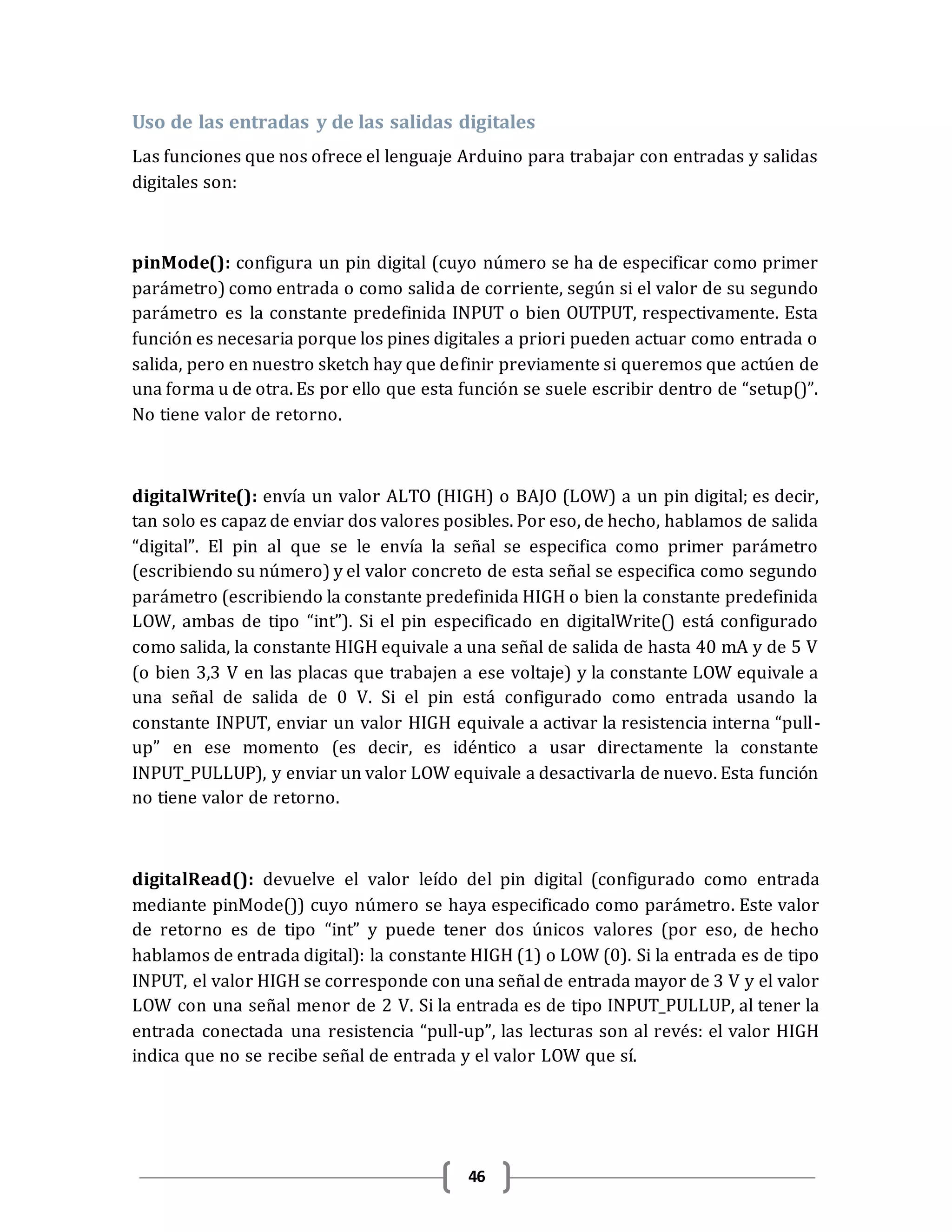 46
Uso de las entradas y de las salidas digitales
Las funciones que nos ofrece el lenguaje Arduino para trabajar con entradas y salidas
digitales son:
pinMode(): configura un pin digital (cuyo número se ha de especificar como primer
parámetro) como entrada o como salida de corriente, según si el valor de su segundo
parámetro es la constante predefinida INPUT o bien OUTPUT, respectivamente. Esta
función es necesaria porque los pines digitales a priori pueden actuar como entrada o
salida, pero en nuestro sketch hay que definir previamente si queremos que actúen de
una forma u de otra. Es por ello que esta función se suele escribir dentro de “setup()”.
No tiene valor de retorno.
digitalWrite(): envía un valor ALTO (HIGH) o BAJO (LOW) a un pin digital; es decir,
tan solo es capaz de enviar dos valores posibles. Por eso, de hecho, hablamos de salida
“digital”. El pin al que se le envía la señal se especifica como primer parámetro
(escribiendo su número) y el valor concreto de esta señal se especifica como segundo
parámetro (escribiendo la constante predefinida HIGH o bien la constante predefinida
LOW, ambas de tipo “int”). Si el pin especificado en digitalWrite() está configurado
como salida, la constante HIGH equivale a una señal de salida de hasta 40 mA y de 5 V
(o bien 3,3 V en las placas que trabajen a ese voltaje) y la constante LOW equivale a
una señal de salida de 0 V. Si el pin está configurado como entrada usando la
constante INPUT, enviar un valor HIGH equivale a activar la resistencia interna “pull-
up” en ese momento (es decir, es idéntico a usar directamente la constante
INPUT_PULLUP), y enviar un valor LOW equivale a desactivarla de nuevo. Esta función
no tiene valor de retorno.
digitalRead(): devuelve el valor leído del pin digital (configurado como entrada
mediante pinMode()) cuyo número se haya especificado como parámetro. Este valor
de retorno es de tipo “int” y puede tener dos únicos valores (por eso, de hecho
hablamos de entrada digital): la constante HIGH (1) o LOW (0). Si la entrada es de tipo
INPUT, el valor HIGH se corresponde con una señal de entrada mayor de 3 V y el valor
LOW con una señal menor de 2 V. Si la entrada es de tipo INPUT_PULLUP, al tener la
entrada conectada una resistencia “pull-up”, las lecturas son al revés: el valor HIGH
indica que no se recibe señal de entrada y el valor LOW que sí.
 