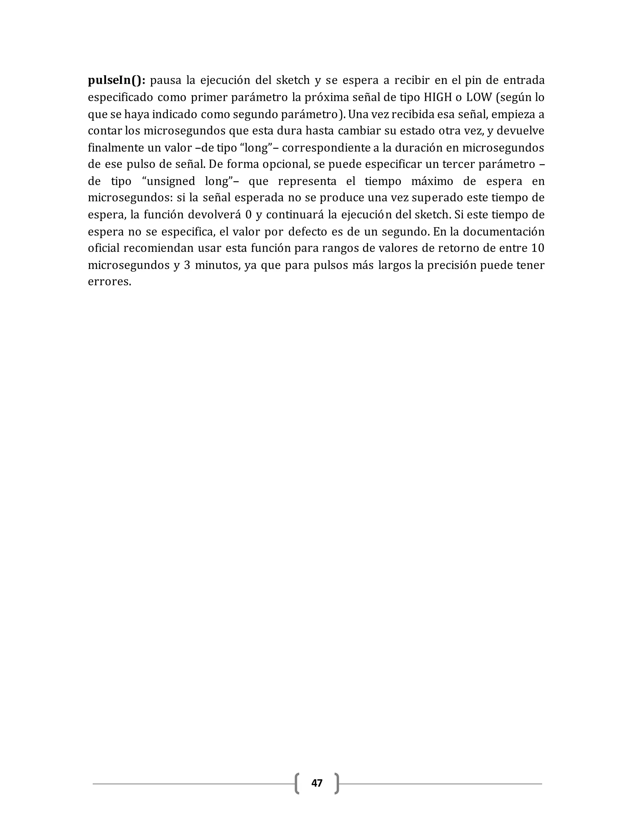 47
pulseIn(): pausa la ejecución del sketch y se espera a recibir en el pin de entrada
especificado como primer parámetro la próxima señal de tipo HIGH o LOW (según lo
que se haya indicado como segundo parámetro). Una vez recibida esa señal, empieza a
contar los microsegundos que esta dura hasta cambiar su estado otra vez, y devuelve
finalmente un valor –de tipo “long”– correspondiente a la duración en microsegundos
de ese pulso de señal. De forma opcional, se puede especificar un tercer parámetro –
de tipo “unsigned long”– que representa el tiempo máximo de espera en
microsegundos: si la señal esperada no se produce una vez superado este tiempo de
espera, la función devolverá 0 y continuará la ejecución del sketch. Si este tiempo de
espera no se especifica, el valor por defecto es de un segundo. En la documentación
oficial recomiendan usar esta función para rangos de valores de retorno de entre 10
microsegundos y 3 minutos, ya que para pulsos más largos la precisión puede tener
errores.
 