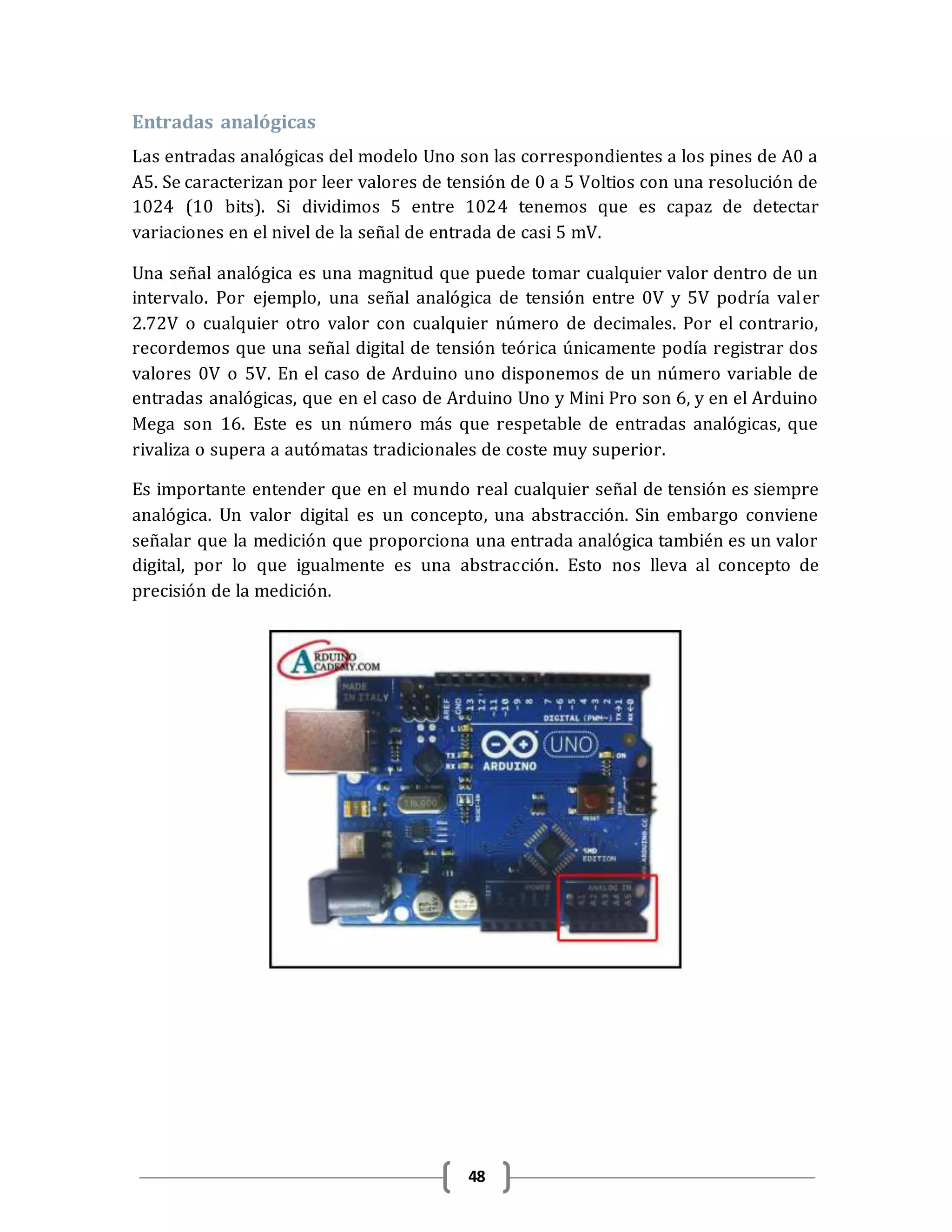 48
Entradas analógicas
Las entradas analógicas del modelo Uno son las correspondientes a los pines de A0 a
A5. Se caracterizan por leer valores de tensión de 0 a 5 Voltios con una resolución de
1024 (10 bits). Si dividimos 5 entre 1024 tenemos que es capaz de detectar
variaciones en el nivel de la señal de entrada de casi 5 mV.
Una señal analógica es una magnitud que puede tomar cualquier valor dentro de un
intervalo. Por ejemplo, una señal analógica de tensión entre 0V y 5V podría valer
2.72V o cualquier otro valor con cualquier número de decimales. Por el contrario,
recordemos que una señal digital de tensión teórica únicamente podía registrar dos
valores 0V o 5V. En el caso de Arduino uno disponemos de un número variable de
entradas analógicas, que en el caso de Arduino Uno y Mini Pro son 6, y en el Arduino
Mega son 16. Este es un número más que respetable de entradas analógicas, que
rivaliza o supera a autómatas tradicionales de coste muy superior.
Es importante entender que en el mundo real cualquier señal de tensión es siempre
analógica. Un valor digital es un concepto, una abstracción. Sin embargo conviene
señalar que la medición que proporciona una entrada analógica también es un valor
digital, por lo que igualmente es una abstracción. Esto nos lleva al concepto de
precisión de la medición.
 