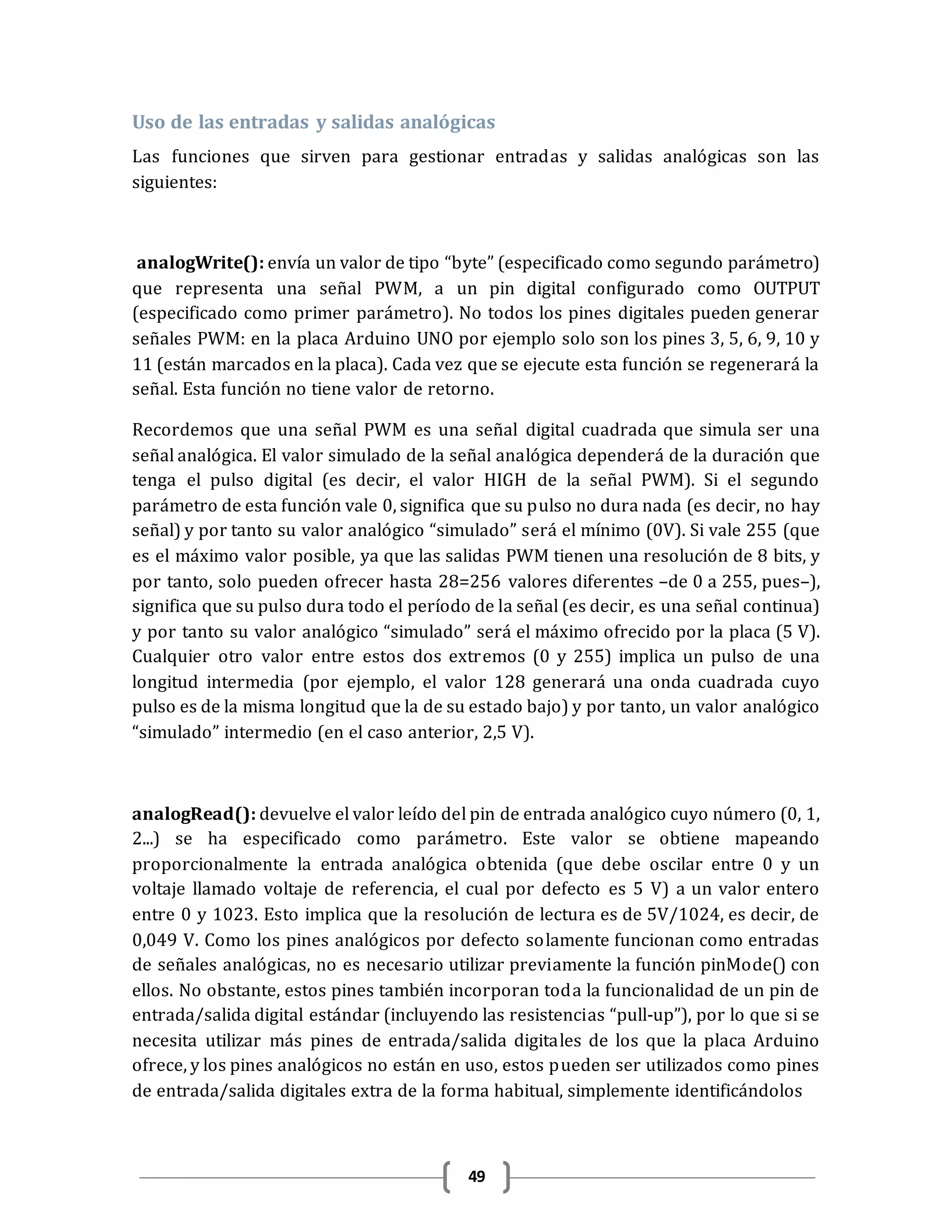 49
Uso de las entradas y salidas analógicas
Las funciones que sirven para gestionar entradas y salidas analógicas son las
siguientes:
analogWrite(): envía un valor de tipo “byte” (especificado como segundo parámetro)
que representa una señal PWM, a un pin digital configurado como OUTPUT
(especificado como primer parámetro). No todos los pines digitales pueden generar
señales PWM: en la placa Arduino UNO por ejemplo solo son los pines 3, 5, 6, 9, 10 y
11 (están marcados en la placa). Cada vez que se ejecute esta función se regenerará la
señal. Esta función no tiene valor de retorno.
Recordemos que una señal PWM es una señal digital cuadrada que simula ser una
señal analógica. El valor simulado de la señal analógica dependerá de la duración que
tenga el pulso digital (es decir, el valor HIGH de la señal PWM). Si el segundo
parámetro de esta función vale 0, significa que su pulso no dura nada (es decir, no hay
señal) y por tanto su valor analógico “simulado” será el mínimo (0V). Si vale 255 (que
es el máximo valor posible, ya que las salidas PWM tienen una resolución de 8 bits, y
por tanto, solo pueden ofrecer hasta 28=256 valores diferentes –de 0 a 255, pues–),
significa que su pulso dura todo el período de la señal (es decir, es una señal continua)
y por tanto su valor analógico “simulado” será el máximo ofrecido por la placa (5 V).
Cualquier otro valor entre estos dos extremos (0 y 255) implica un pulso de una
longitud intermedia (por ejemplo, el valor 128 generará una onda cuadrada cuyo
pulso es de la misma longitud que la de su estado bajo) y por tanto, un valor analógico
“simulado” intermedio (en el caso anterior, 2,5 V).
analogRead(): devuelve el valor leído del pin de entrada analógico cuyo número (0, 1,
2...) se ha especificado como parámetro. Este valor se obtiene mapeando
proporcionalmente la entrada analógica obtenida (que debe oscilar entre 0 y un
voltaje llamado voltaje de referencia, el cual por defecto es 5 V) a un valor entero
entre 0 y 1023. Esto implica que la resolución de lectura es de 5V/1024, es decir, de
0,049 V. Como los pines analógicos por defecto solamente funcionan como entradas
de señales analógicas, no es necesario utilizar previamente la función pinMode() con
ellos. No obstante, estos pines también incorporan toda la funcionalidad de un pin de
entrada/salida digital estándar (incluyendo las resistencias “pull-up”), por lo que si se
necesita utilizar más pines de entrada/salida digitales de los que la placa Arduino
ofrece, y los pines analógicos no están en uso, estos pueden ser utilizados como pines
de entrada/salida digitales extra de la forma habitual, simplemente identificándolos
 