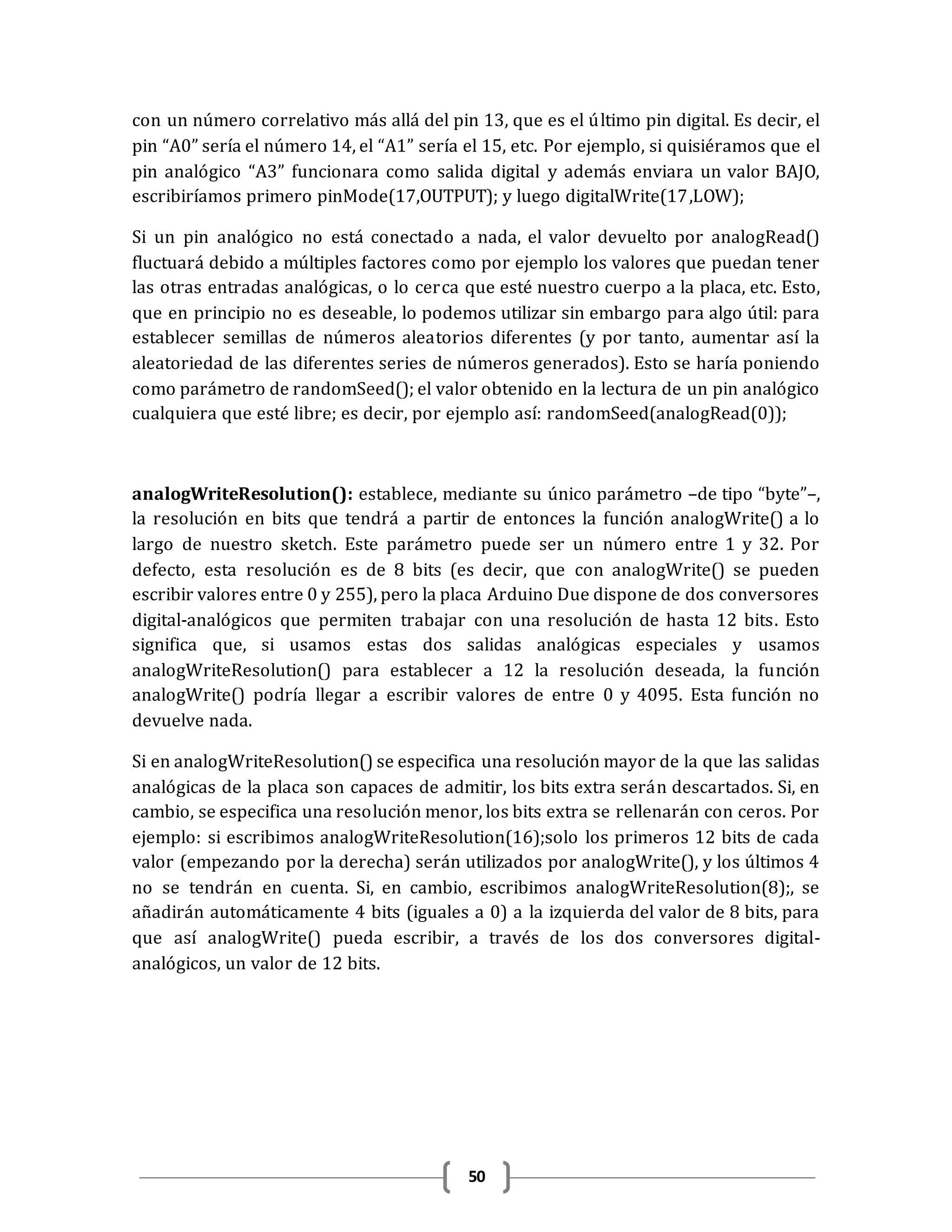 50
con un número correlativo más allá del pin 13, que es el último pin digital. Es decir, el
pin “A0” sería el número 14, el “A1” sería el 15, etc. Por ejemplo, si quisiéramos que el
pin analógico “A3” funcionara como salida digital y además enviara un valor BAJO,
escribiríamos primero pinMode(17,OUTPUT); y luego digitalWrite(17,LOW);
Si un pin analógico no está conectado a nada, el valor devuelto por analogRead()
fluctuará debido a múltiples factores como por ejemplo los valores que puedan tener
las otras entradas analógicas, o lo cerca que esté nuestro cuerpo a la placa, etc. Esto,
que en principio no es deseable, lo podemos utilizar sin embargo para algo útil: para
establecer semillas de números aleatorios diferentes (y por tanto, aumentar así la
aleatoriedad de las diferentes series de números generados). Esto se haría poniendo
como parámetro de randomSeed(); el valor obtenido en la lectura de un pin analógico
cualquiera que esté libre; es decir, por ejemplo así: randomSeed(analogRead(0));
analogWriteResolution(): establece, mediante su único parámetro –de tipo “byte”–,
la resolución en bits que tendrá a partir de entonces la función analogWrite() a lo
largo de nuestro sketch. Este parámetro puede ser un número entre 1 y 32. Por
defecto, esta resolución es de 8 bits (es decir, que con analogWrite() se pueden
escribir valores entre 0 y 255), pero la placa Arduino Due dispone de dos conversores
digital-analógicos que permiten trabajar con una resolución de hasta 12 bits. Esto
significa que, si usamos estas dos salidas analógicas especiales y usamos
analogWriteResolution() para establecer a 12 la resolución deseada, la función
analogWrite() podría llegar a escribir valores de entre 0 y 4095. Esta función no
devuelve nada.
Si en analogWriteResolution() se especifica una resolución mayor de la que las salidas
analógicas de la placa son capaces de admitir, los bits extra serán descartados. Si, en
cambio, se especifica una resolución menor, los bits extra se rellenarán con ceros. Por
ejemplo: si escribimos analogWriteResolution(16);solo los primeros 12 bits de cada
valor (empezando por la derecha) serán utilizados por analogWrite(), y los últimos 4
no se tendrán en cuenta. Si, en cambio, escribimos analogWriteResolution(8);, se
añadirán automáticamente 4 bits (iguales a 0) a la izquierda del valor de 8 bits, para
que así analogWrite() pueda escribir, a través de los dos conversores digital-
analógicos, un valor de 12 bits.
 